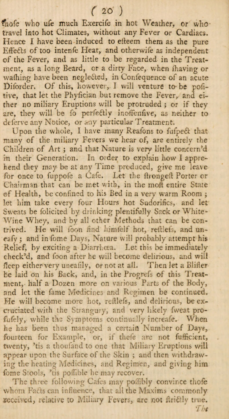 fnofe who ufe much Exercife in hot Weather, or who- travel into hot Climates, without any Fever or Cardiacs. Hence I have been induced to efteem them as the pure Effefls of too intenfe Heat, and otherwife as independent of the Fever, and as little to be regarded in the Treat¬ ment, as a long Beard, or a dirty Face, when lhaving or walhing have been neglected, in Confequence of an acute Diforder. Of this, however, I will venture to- be poft- tive, that let the Phyfician but remove the Fever, and ei¬ ther no miliary Eruptions will be protruded ; or if they are, they will be fo perfe&iy inoffenfive, as neither to deferve any Notice, or any particular Treatment. Upon the whole, I have many Reafons to fufpeff that many of the miliary Fevers we hear of, are entirely the Children of Art ; and that Nature is very little concern'd in their Generation. In order to explain how I appre¬ hend they may be at any Time produced, give me leave for once to fuppofe a Cafe. Let the ftrongeft Porter cr Chairman that can be met with, in the moft entire State of Health, be confined to his Bed in a very w*arm Room ; let him take every four Hours hot Sudorifics, and let Sweats be folicited by drinking plentifully Sack or White* Wine Whey, and by all other Methods that can be con¬ trived. He will foon find himfelf hot, reftiefs, and un- eafy ; and in fome Days, Nature will probably attempt his Relief, by exciting a Diarrhoea. Let this be immediately check’d, and foon after he will become delirious, and will jfleep either very uneafily, or not at all. Then let a Bliller be laid on his Back, and, in the Progrefs of this Treat¬ ment, half a Dozen more on various Parts of the Body, and let the fame Medicines and Regimen be continued. He will become more hot, reftlefs, and delirious, be ex¬ cruciated with the Strangury, and very likely fweat pro- fufely, while the Symptoms continually increafe. When he has been thus managed a certain Number of Days, fourteen for Example, or, if thefe are not fufficient, twenty, ’tis a thoufand to one that Miliary Plruptions will appear upon the Surface of the Skin ; and then withdraw¬ ing the heating Medicines, and Regimen, and gi\ing him fome Stools, ’tis poftible lie may recover. The three following Cafes may poftibly convince thole whom Faffs can influence, that all the Maxims commonly received, relative to Miliary Fevers, are not ftri&lv true.