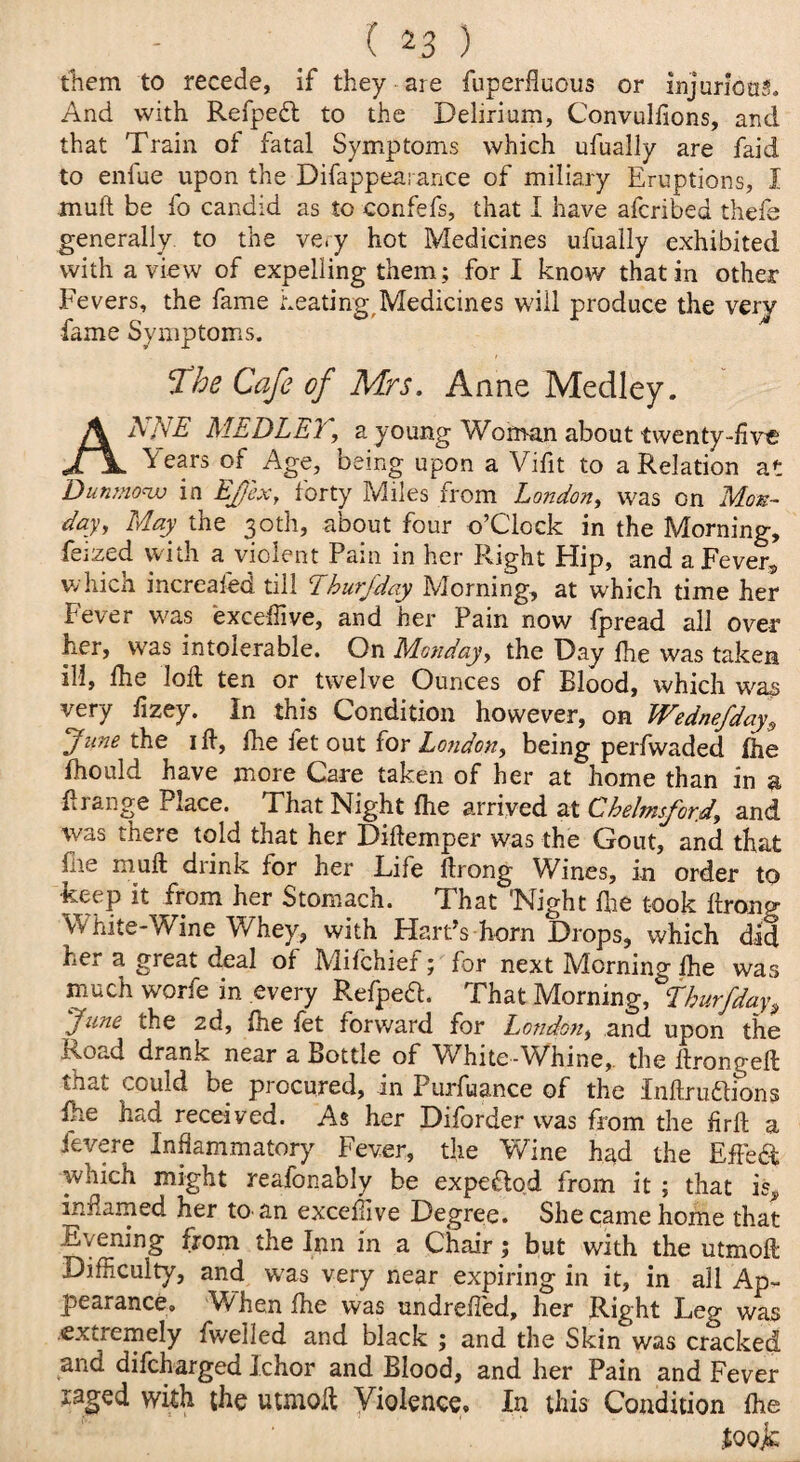 them to recede, if they are fuperfluous or injurious. And with Refpefl to the Delirium, Convulfions, and that Train of fatal Symptoms which ufually are faid to enfue upon the Difappeai ance of miliary Eruptions, I muP be fo candid as to confefs, that I have afcribed thefe generally to the ve.y hot Medicines ufually exhibited with a view of expelling them; fori know that in other Fevers, the fame heating Medicines will produce the very fame Symptoms. The Cafe of Mrs. Anne Medley. ANNE MEDLEY\ a young Woman about twenty-five \ears of Age, being upon a Vifit to a Relation at Dunmow in EJ'ex, forty Miles from London, was on Mon¬ day, May the 30th, about four o’C'lock in the Morning, feized with a violent Pain in her Right Hip, and a Fever-, which increafed till Lhur/day Morning, at which time her Fever was exceffive, and her Pain now fpread all over her, was intolerable. On Monday, the Day Pie was taken ill, Ihe loll ten or twelve Ounces of Blood, which was very fizey. In this Condition however, on Wednefday^ June the ill, fhe fet out for London, being perfwaded ihe fhould have more Care taken of her at home than in a P range Place. That Night fhe arrived at Chelmsford, and was there told that her DiPemper was the Gout, and that fire mull drink for her Life Prong Wines, in order to keep it from her Stomach. That Night pie took Prong White-Wine Whey, with Hards horn Drops, which did her a great deal of Mifchief; for next Morning fhe was much worfe in every Refpeft. That Morning, thurfday June the 2d, Pie let forward for London, and upon the noad drank near a Bottle of W^hite-Whine, the llrongep mat could be procured, in Purfuance of the Inftruftions Pie had received. As her Diforder was from the Prft a ievere Inflammatory Fever, the Wine had the Effect which might reafonably be expeftod from it ; that is,, inflamed her to. an exceffive Degree. She came home that Evening from the Inn in a Chair; but with the utmoP Difficulty, and was very near expiring in it, in all Ap¬ pearance, When Ihe was undrelled, her Right Leg was extremely fwelled and black ; and the Skin was cracked and difcharged Ichor and Blood, and her Pain and Fever xaged with the uunop Violence* In this Condition Pie Joojc