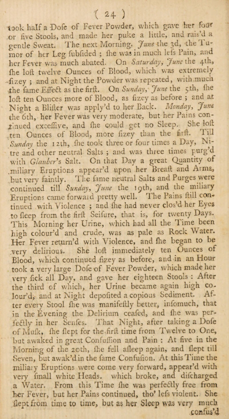 t 24- ) look half a Dole of Fever Powder, which gave her foiK or five Stools, and made her puke a little, and rais’d a gentle Sweat. 1 he next Morning: June the 3d, die 1 u- mor of her Leg fubfided ; fhe was in much lefs Pain, and her Fever was much abated. On Saturday, June the 4th* fhe loft twelve Ounces of Blood, which was extremely -fizey ; and at Night the Powder was repeated, with mucii •the fame Efrett as the firft. On Sunday,■ June the 5 th, Ihe loft ten Ounces more of Blood, as fizey as before ; and at Night a Blifter was apply’d to her Back. Monday, June. the 6th, her Fever was very moderate, but her Pains con¬ tinued exceftive, and fne could get no Sleep. She loft .ten Ounces of Blood, more fizey than the firft. Till Sunday the 12th, fne took three or four times a Day, Ni¬ tre and other neutral Salts ; and was three times purg’d with Glauber’s Salt. On that Day a great Quantity of .miliary Eruptions appear’d upon her Bread and Arms, but very faintly. The fame neutral Salts and Purges were continued till Sunday, June the 19th, and the miliaiy Eruptions came forward pretty well. The Pains ftill con* tinued with Violence ; and fhe had never clos’d her Eyes to Beep from the firft Seifure, that is, for twenty Days. This Morning her Urine, which had all the Time been high colour’d and crude, was as pale as Rock W ater. Her Fever return’d with Violence, and fhe began to be very delirious. She loft immediately ten Ounces of Blood, which continued fizey as before, and in an Hour took a very large Dofeof Fever Powder, which made her very fick all Day, and gave her eighteen Stools : After the third of which, her Urine became again high co¬ lour’d, and at Night depofited a copious Sediment. Af¬ ter every Stool fhe was manifeftly better, infomuch, that in the Evening the Delirium ceafed, and ihe was per- fedUy* in her Senfes. That Night, after taking a Dofe of Mufk, fhe flept for the firft time from Twelve to One, but awaked in great Confuffion and Pain : At five in the Morning of the 20th, fhe fell afleep again, and flept till Seven, but awak’din the fame Confufion. At this Time the miliaiy Eruptions were come very forward, appear’d with very fmall white Heads, which broke, and difeharged a Water. From this Time fhe was perfe&ly free from her Fever, but her Pains continued, tho’ lefs violent. She flept from time to time, but as her Sleep was very much confus’d