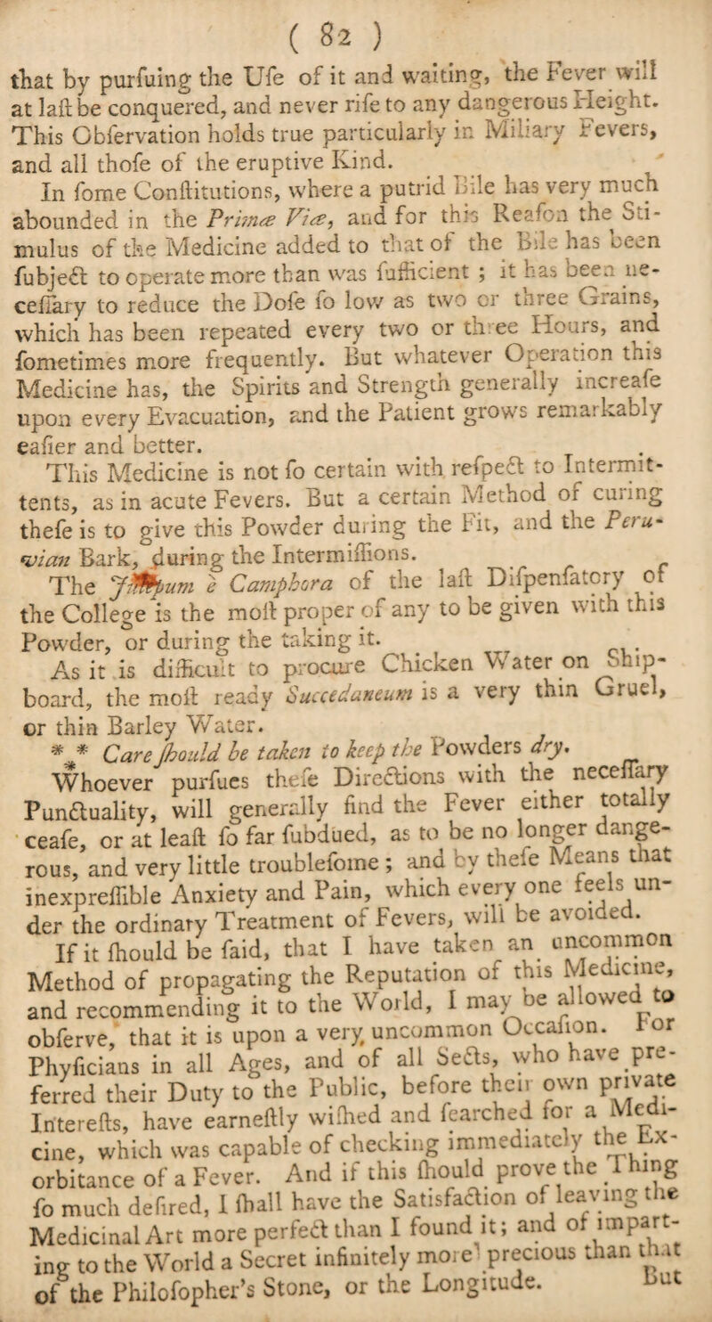 that by purfuing the Ufe of it and waiting, the Fever will at laflbe conquered, and never rife to any dangerous Height. This Cbfervation holds true particularly in Miliary Fevers, and all thofe of the eruptive Kind. In fome Conftitutions, where a putrid Bile has very much abounded in the Prhnce Vice, and for this Re; -on the oti- mulus of the Medicine added to that of the Bile has oe^n fubjedt to operate more than was {Efficient ; it has been ne- ceffary to reduce the Hole 10 low as two or tn.ee (Tains, which has been repeated every two or th ee Hours, ^nd fometimes more frequently. But whatever Operation this Medicine has, the Spirits and Strength generally increase upon every Evacuation, and the Patient grows remarkably eafier and better. This Medicine is not fo certain with, refpedt to Intermit- tents, as in acute Fevers. But a certain Method of curing thefe is to give this Powder during the Fit, and the Peru* *vian Bark, during the Intermiflions. f The jmpum e Campbora of the laft Difpenfatcry ot the College is the moll proper of any to be given with this Powder, or during the taking it. As it is difficult to procure Chicken Vv ater on chip¬ board, the moil ready Succedaveum is a very thin Gruel, or thin Barley Water. * * Care [hould be taken to keep the Powders dry. Whoever purfues thefe Directions with the neceflary Punctuality, will generally find the Fever either totally ceafe, or at leaft fo far fubdued, as to be no longer dange¬ rous, and very little troublefome ; and by theie Means that inexprefiible Anxiety and Pain, which every one feels un¬ der the ordinary Treatment of Fevers, will be avoided. If it fhould be faid, that I have taken an. uncommon Method of propagating the Reputation of this Medicine and recommending it to tne W orld, I ma\ oe a owe obferve, that it is upon a very uncommon Occaiion. or Phyficians in all Ages, and of all Seas, who have.pre¬ ferred their Duty to the Public, before then own private Iriterefls, have earneilly wilhed and fearched tor a Me 1- cine, which was capable of checking immediately the Ex¬ orbitance of a Fever. And if this fhould prove the Thing fo much defired, I lhall have the Satisfaction o ea\ m^ ie Medicinal Art more perfect than I found^it; and olimpart- ing to the World a Secret infinitely more precious than Put of the Philofopher’s Stone, or the Longitude. but