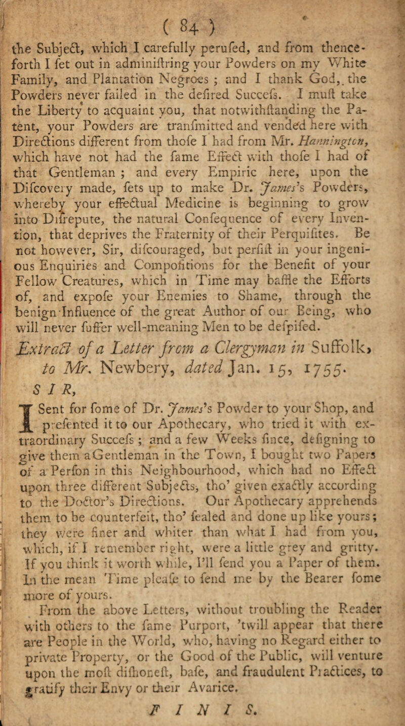 the Subject, which I carefully perufed, and from thence¬ forth I fet out in adminiftring your Powders on my White Family, and Plantation Negroes ; and I thank God,, the Powders never failed in the defired Succefs. I mull take the Liberty to acquaint you, that notwithftanding the Pa¬ tent, your Powders are tranfmitted and vended here with Directions different from thofe I had from Mr. Hanningtcn, which have not had the fame Effect with thofe I had of that Gentleman ; and every Empiric here, upon the Difcovery made, fets up to make Dr. James's Powders, whereby your effectual Medicine is beginning to grow into Difrepute, the natural Confequence of every Inven¬ tion, that deprives the Fraternity of their Perquifites. Be not however. Sir, difeouraged, but perfiit in your ingeni¬ ous Enquiries and Competitions for the Benefit of your Fellow Creatures, which in Time may baffle the Efforts of, and expofe your Enemies to Shame, through the benign Influence of the great Author of our Being, who will never fuffer well-meaning Men to be defpifed. Ext raff of a Letter from a Clergyman in Suffolk^ to Mr. Newbery, dated Jan. 15, 1755. SIR, I Sent for fome of Dr. James's Powder to your Shop, and p-efented it to our Apothecary, who tried it with ex¬ traordinary Succefs; and a few Weeks fines, defigning to give them a Gentleman in the Town, I bought two Fapers of a Perfon in this Neighbourhood, which had no EffeCt upon three different SubjeCls, tho’ given exactly according to the Doctor’s Directions. Our Apothecary apprehends them to be counterfeit, tho’ fealed and done up like yours; they were finer and wffiter than what I had from you, which, if 1 remember right, were a little grey and gritty. If you think it worth w hile, I’ll fend you a Paper of them. Li the mean Time plea(e to fend me by the Bearer fome more of yours. From the above Letters, without troubling the Reader with others to the fame Purport, ’twill appear that there are People in the World, who, having no Regard either to private Property, or the Good of the Public, will venture upon the moff difhoneft, bafe, and fraudulent PiaCtices, to gratify their Envy or their Avarice. FINIS.