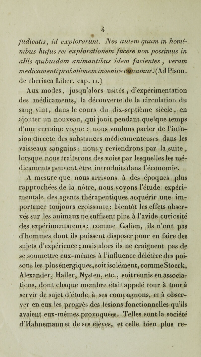 judicatis^ id expiorarunt. J\os autem quum in homi- nihus hujus rei explorationem facere non possimus in aliis quibusdam animantihus idem facientes, veram medicamentiprobationem invenireconamur, (Ad Pison, de theriaca Liber, cap. u.) Aux modes, jusqu’alors usités , d’expérimentation des médicaments, la découverte de la circulation du sang vint, dans le cours du dix-septième siècle, en ajouter un nouveau, qui jouit pendant quelque temps d’une certaine vo(Jue : nous voulons parler de l’infu¬ sion directe des substances médicamenteuses dans les vaisseaux sanguins: nous y reviendrons par la suite, lorsque nous traiterons des voies par lesquelles les mé¬ dicaments peuvent être introduitsdans l’économie. A mesure que nous arrivons à des époques plus rapprochées de la notre, nous voyons l’étude expéri¬ mentale des agents thérapeutiques acquérir une im¬ portance toujours croissante: bientôt les effets obser¬ vés sur les animaux ne suffisent plus à l’avide curiosité des expérimentateurs: comme Galien, ils n’ont pas d’hommes dont ils puissent disposer pour en faire des sujets d’expérience ; mais alors ils ne craignent pas de se soumettre eux-mêmes à l’influence délétère des poi¬ sons les plus énergiques, soit isolément, corameStoerk, Alexander, Haller, Nysten, etc., soit réunis en associa¬ tions, dont chaque membre était appelé tour à tour à servir de sujet d’étude à ses compagnons, et à obser¬ ver en eux les progrès des lésions fonctionnelles qu’ils avaient eux-mêmes provoqué^. Telles sont la société dHIahnemann et de ses élèves, et celle bien plus re-