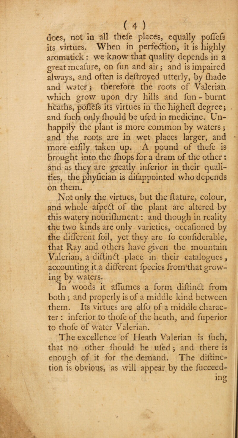 ( 4 ) docs, not in all thefe places, equally poffefs its virtues. When in perfection, it is highly aromatick: we know that quality depends in a great meafure, on fun and air 5 and is impaired always, and often is deftroyed utterly, by fhade and water; therefore the roots of Valerian which grow upon dry hills and fun - burnt heaths, poffefs its virtues in the higheft degree; . and fuch only fhould be ufed in medicine. Un¬ happily the plant is more common by waters; and the roots are in wet places larger, and more eafily taken up. A pound of thefe is brought into the fhops for a dram of the other: and as they are greatly inferior in their quali¬ ties, the phyfician is difappointed who depends on them. Not only the virtues, but the ftature, colour, and whole afpeCt of the plant are altered by this watery nourifhment: and though in reality the two kinds are only varieties, occafioned by the different foil, yet they are fo conliderable, that Ray and others have given the mountain Valerian, a diftinCt place in their catalogues, accounting it a different fpecies from'that grow- ing by waters. In woods it affumes a form diftinCt from both; and properly is of a middle kind between them. Its virtues are alfo of a middle charac¬ ter : inferior to thofe of the heath, and fuperior to thofe of water Valerian. The excellence of Heath Valerian is fuch, that no other fhould he ufed; and there is enough of it for the demand. The diftinc- tion is obvious, as will appear by the fucceed- ing