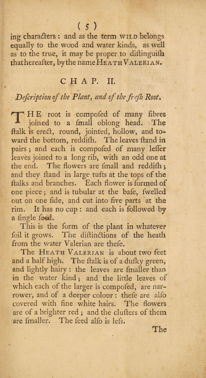 ing characters: and as the term wild belongs equally to the wood and water kinds, as well as to the true, it may be proper to diftinguifh thathereafter, by the nameHEATH Valerian, CHAP. II. Description of the Plants and of the frefh Root« *np' H E root is compofed of many fibres ^ joined to a fmall oblong head. The ftalk is erect, round, jointed, hollow, and to¬ ward the bottom, reddifh. The leaves ftand in pairs; and each is compofed of many lefier leaves joined to a long rib, with an odd one at the end. The flowers are fmall and reddifh ; and they ftand in large tufts at the tops of the ftalks and branches. Each flower is formed of one piece; and is tubular at the bafe, fwelled out on one flde, and cut into five parts at the rim. It has no cup : and each is followed by a Angle feed. This is the form of the plant in whatever foil it grows. The diftinctions of the heath from the water Valerian are thefe. The Heath Valerian is about two feet and a half high. The ftalk is of a dufky green, and lightly hairy : the leaves are fmaller than in the water kind; and the little leaves of which each of the larger is compofed, are nar¬ rower, and of a deeper colour: thefe are alfo covered with fine white hairs. The flowers are of a brighter red ; and the clufters of them are fmaller. The feed alfo is lefts.