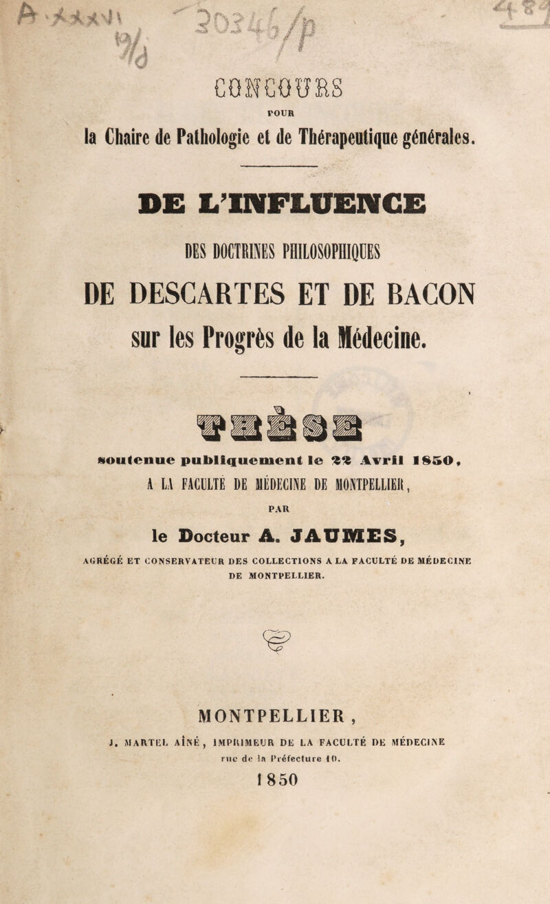 fo ‘Mîl h a .<v 1/ fs f M POUR la Chaire de Pathologie et de Thérapeutique générales. DE L’INFLUENCE DES DOCTRINES PHILOSOPHIQUES DE DESCARTES ET DE BACON sur les Progrès do la Médecine. «outenuc publiquement le *i‘î Avril 1850, A LA FACULTE DE MÉDECINE DE MONTPELLIER, PAR le Docteur A, JAUMES, AGRÉGÉ ET CONSERVATEUR DES COLLECTIONS A LA FACULTÉ DE MÉDECINE DE MONTPELLIER. MONTPELLIER , J. MARTEL AÎNÉ, IMPRIMEUR DE LA FACULTÉ DE MÉDECINE rue de la Préfecture 10. î 850