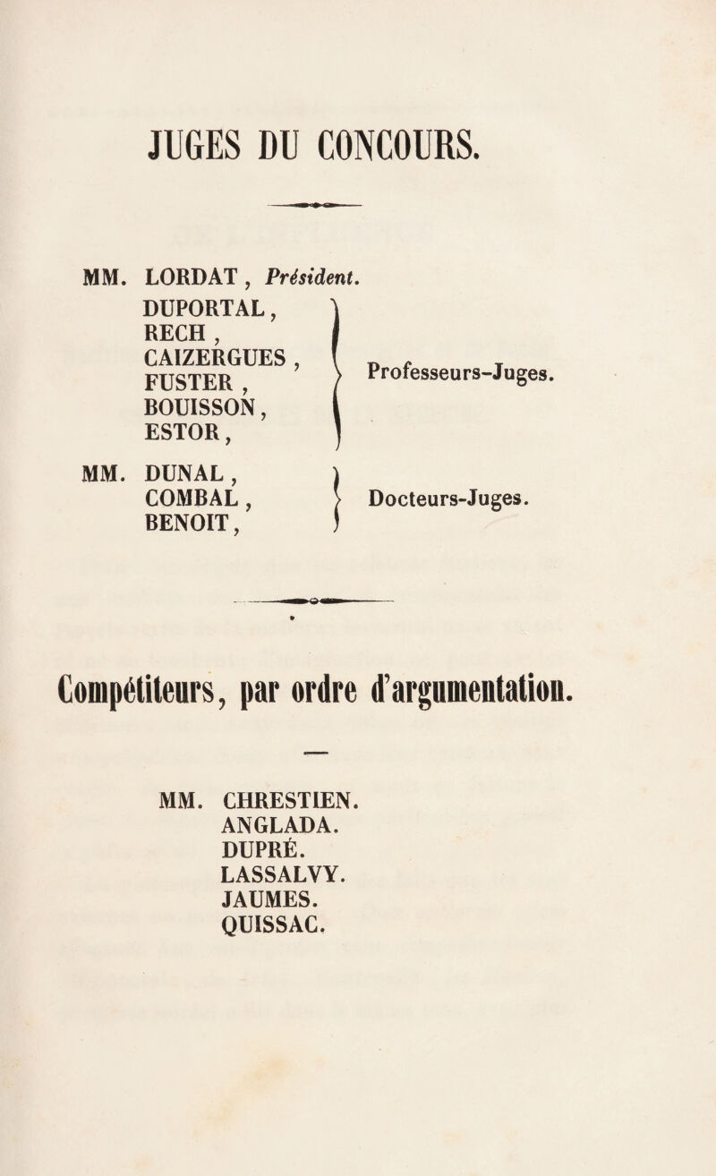 JUGES DU CONCOURS. MM. MM. LORD AT , Président. DUPORTAL, RECH , CAIZERGUES , FUSTER , ROUISSON, ESTOR, Professeurs-Juges. DUNAL, | COMBAL, > Docteurs-Juges. BENOIT, I Compétiteurs, par ordre d’argumentation. MM. CHRESTIEN. ANGLADA. DUPRÉ. LASSALVY. JAUMES. QUISSAC.