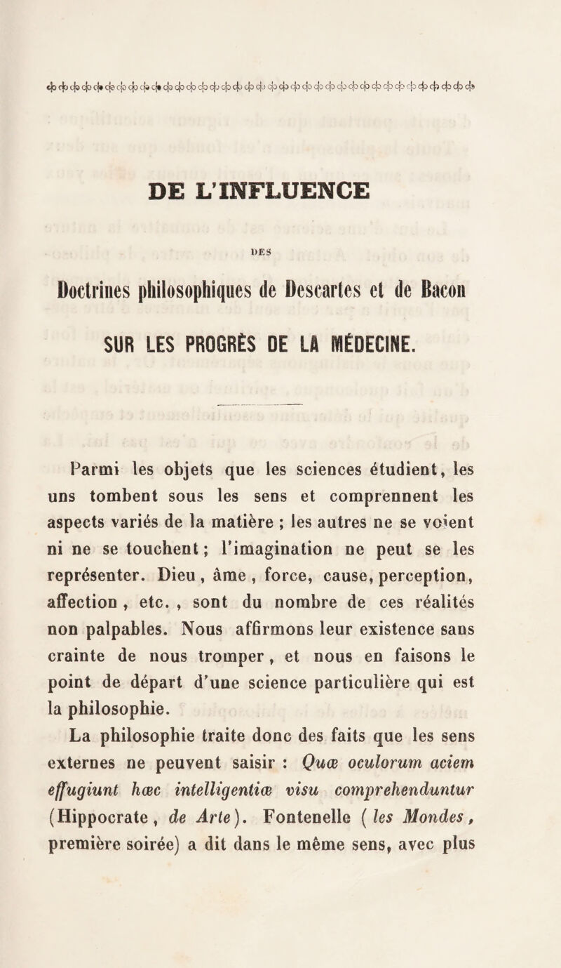 4) cfc cjo cjo oj* cjo cjo cfj cjo cj* cjo cjo cjo cjo 4-' cjo cjo cjo cjo cjc cja cjo cjo cjo cjo cjo cjo cjo dp 43 cjo cjo 4^ 4? 4° 4= 4» DE L’INFLUENCE 1>ES Doctrines philosophiques de Descartes et de Bacon SUR LES PROGRÈS DE LA MÉDECINE. Parmi les objets que les sciences étudient, les uns tombent sous les sens et comprennent les aspects variés de la matière ; les autres ne se voient ni ne se touchent ; l’imagination ne peut se les représenter. Dieu, âme, force, cause, perception, affection , etc. , sont du nombre de ces réalités non palpables. Nous affirmons leur existence sans crainte de nous tromper, et nous en faisons le point de départ d’une science particulière qui est la philosophie. La philosophie traite donc des faits que les sens externes ne peuvent saisir : Quœ oculorum aciem effugiunt hœc intelligentiœ visu comprehenduntur (Hippocrate, de Arte). Fontenelle ( les Mondes, première soirée) a dit dans le même sens, avec plus