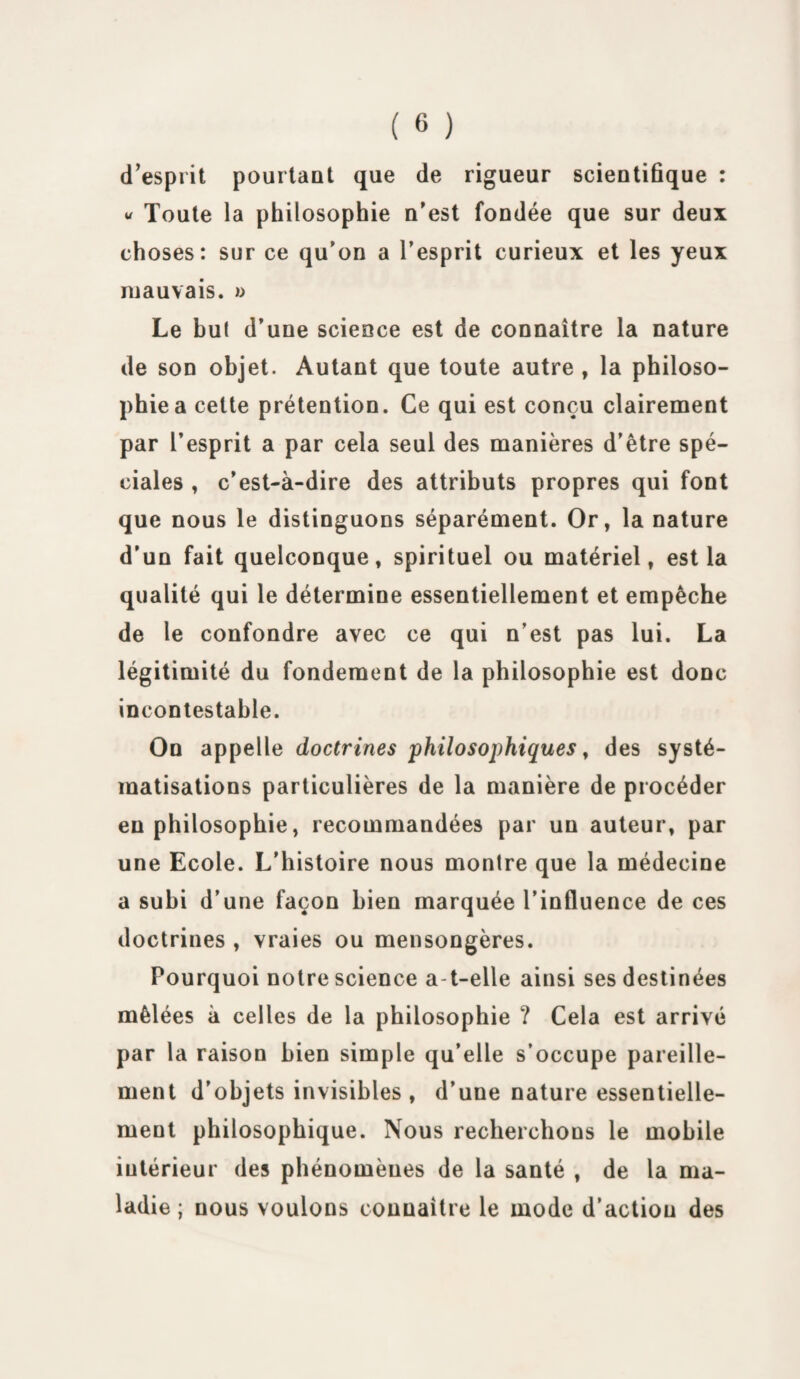 d’esprit pourtant que de rigueur scientifique : « Toute la philosophie n’est fondée que sur deux choses: sur ce qu'on a l’esprit curieux et les yeux mauvais. » Le but d’une science est de connaître la nature de son objet. Autant que toute autre , la philoso¬ phie a celte prétention. Ce qui est conçu clairement par l’esprit a par cela seul des manières d’être spé¬ ciales , c’est-à-dire des attributs propres qui font que nous le distinguons séparément. Or, la nature d’un fait quelconque, spirituel ou matériel, est la qualité qui le détermine essentiellement et empêche de le confondre avec ce qui n’est pas lui. La légitimité du fondement de la philosophie est donc incontestable. On appelle doctrines philosophiques, des systé¬ matisations particulières de la manière de procéder eu philosophie, recommandées par un auteur, par une Ecole. L’histoire nous montre que la médecine a subi d’une façon bien marquée l’influence de ces doctrines , vraies ou mensongères. Pourquoi notre science a-t-elle ainsi ses destinées mêlées à celles de la philosophie ? Cela est arrivé par la raison bien simple qu’elle s’occupe pareille¬ ment d’objets invisibles , d’une nature essentielle¬ ment philosophique. Nous recherchons le mobile intérieur des phénomènes de la santé , de la ma¬ ladie ; nous voulons connaître le mode d’action des