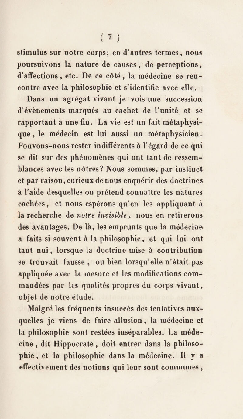 stimulas sur notre corps; en d’autres termes, nous poursuivons la nature de causes, de perceptions, d’affections, etc. De ce côté, la médecine se ren¬ contre avec la philosophie et s’identifie avec elle. Dans un agrégat vivant je vois une succession d’évènements marqués au cachet de l’unité et se rapportant à une fin. La vie est un fait métaphysi¬ que , le médecin est lui aussi un métaphysicien. Pouvons-nous rester indifférents à l’égard de ce qui se dit sur des phénomènes qui ont tant de ressem¬ blances avec les nôtres? Nous sommes, par instinct et par raison, curieux de nous enquérir des doctrines à l’aide desquelles on prétend connaître les natures cachées, et nous espérons qu’en les appliquant à la recherche de notre invisible, nous en retirerons des avantages. De là, les emprunts que la médecine a faits si souvent à 1a philosophie, et qui lui ont tant nui, lorsque la doctrine mise à contribution se trouvait fausse , ou bien lorsqu’elle n’était pas appliquée avec la mesure et les modifications com¬ mandées par les qualités propres du corps vivant, objet de notre étude. Malgré les fréquents insuccès des tentatives aux¬ quelles je viens de faire allusion, la médecine et la philosophie sont restées inséparables. La méde¬ cine , dit Hippocrate, doit entrer dans la philoso¬ phie, et la philosophie dans la médecine. U y a effectivement des notions qui leur sont communes ,