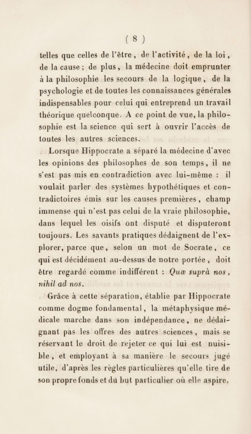 telles que celles de l'être , de l’activité, de la loi, de la cause ; de plus, la médecine doit emprunter à la philosophie les secours de la logique , de la psychologie et de toutes les connaissances générales indispensables pour celui qui entreprend un travail théorique quelconque. A ce point de vue, la philo¬ sophie est la science qui sert à ouvrir l’accès de toutes les autres sciences. Lorsque Hippocrate a séparé la médecine d’avec les opinions des philosophes de son temps , il ne s’est pas mis en contradiction avec lui-même : il voulait parler des systèmes hypothétiques et con¬ tradictoires émis sur les causes premières , champ immense qui n’est pas celui de la vraie philosophie, dans lequel les oisifs ont disputé et disputeront toujours. Les savants pratiques dédaignent de l’ex¬ plorer, parce que, selon un mot de Socrate, ce qui est décidément au-dessus de notre portée , doit être regardé comme indifférent : Quœ suprà nos, nihil ad nos. Grâce à cette séparation, établie par Hippocrate comme dogme fondamental, la métaphysique mé¬ dicale marche dans son indépendance, ne dédai¬ gnant pas les offres des autres sciences , mais se réservant le droit de rejeter ce qui lui est nuisi¬ ble , et employant à sa manière le secours jugé utile, d’après les règles particulières qu’elle tire de son propre fonds et du but particulier où elle aspire.