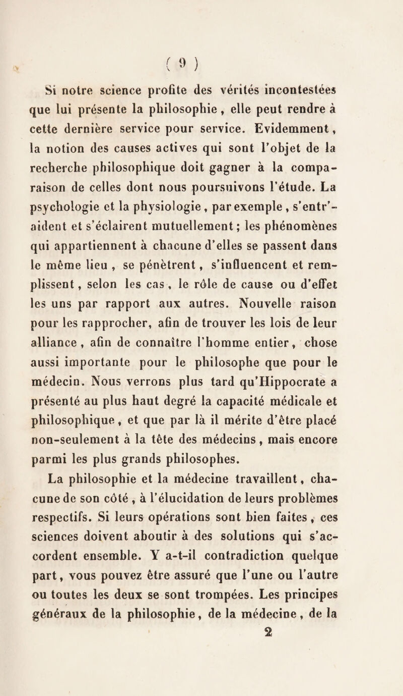 Si notre science profite des vérités incontestées que lui présente la philosophie, elle peut rendre à cette dernière service pour service. Evidemment, la notion des causes actives qui sont l’objet de la recherche philosophique doit gagner à la compa¬ raison de celles dont nous poursuivons l’étude. La psychologie et la physiologie , par exemple * s’entr’- aident et s’éclairent mutuellement; les phénomènes qui appartiennent à chacune d’elles se passent dans le même lieu , se pénètrent, s’influencent et rem¬ plissent , selon les cas, le rôle de cause ou d’effet les uns par rapport aux autres. Nouvelle raison pour les rapprocher, afin de trouver les lois de leur alliance, afin de connaître l’homme entier, chose aussi importante pour le philosophe que pour le médecin. Nous verrons plus tard qu’Hippocrate a présenté au plus haut degré la capacité médicale et philosophique, et que par là il mérite d’être placé non-seulement à la tête des médecins, mais encore parmi les plus grands philosophes. La philosophie et la médecine travaillent, cha¬ cune de son côté , à l’élucidation de leurs problèmes respectifs. Si leurs opérations sont bien faites, ces sciences doivent aboutir à des solutions qui s’ac¬ cordent ensemble. Y a-t-il contradiction quelque part, vous pouvez être assuré que l’une ou l’autre ou toutes les deux se sont trompées. Les principes généraux de la philosophie, de la médecine, de la 2