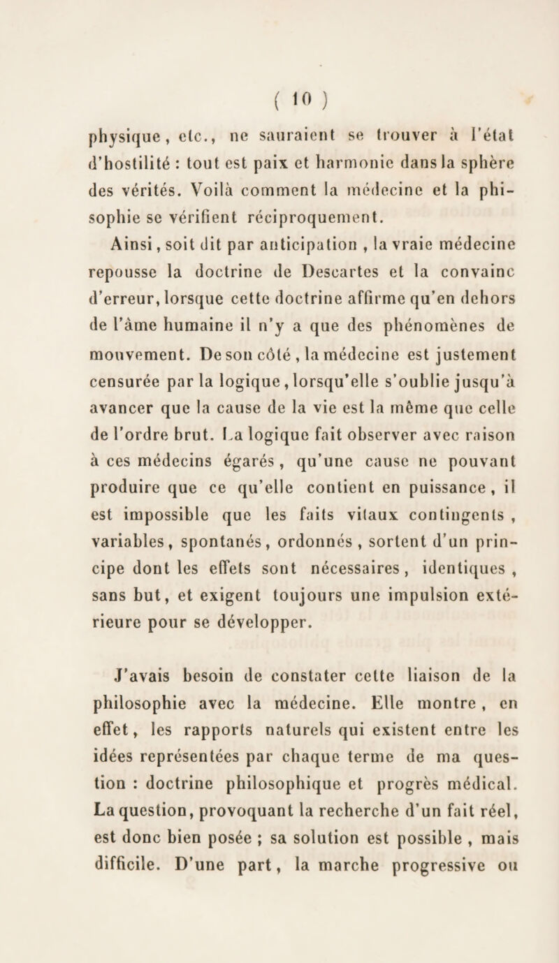 physique, de., ne sauraient se trouver à l'état d’hostilité : tout est paix et harmonie dans la sphère des vérités. Voilà comment la médecine et la phi- sophie se vérifient réciproquement. Ainsi, soit dit par anticipation , la vraie médecine repousse la doctrine de Descartes et la convainc d’erreur, lorsque cette doctrine affirme qu’en dehors de l’àme humaine il n’y a que des phénomènes de mouvement. De son côté , la médecine est justement censurée parla logique , lorsqu’elle s’oublie jusqu’à avancer que la cause de la vie est la même que celle de l’ordre brut. La logique fait observer avec raison à ces médecins égarés, qu’une cause ne pouvant produire que ce qu’elle contient en puissance, il est impossible que les faits vitaux contingents , variables, spontanés, ordonnés , sortent d’un prin¬ cipe dont les effets sont nécessaires, identiques, sans but, et exigent toujours une impulsion exté¬ rieure pour se développer. J’avais besoin de constater cette liaison de la philosophie avec la médecine. Elle montre, en effet, les rapports naturels qui existent entre les idées représentées par chaque terme de ma ques¬ tion : doctrine philosophique et progrès médical. La question, provoquant la recherche d’un fait réel, est donc bien posée ; sa solution est possible , mais difficile. D’une part, la marche progressive ou