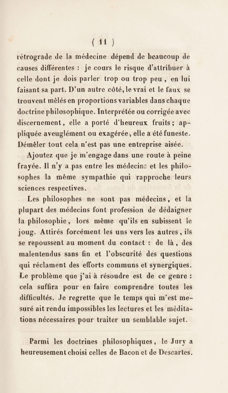 rétrograde de la médecine dépend de beaucoup de causes différentes : je cours le risque d’attribuer à celle dont je dois parier trop ou trop peu , en lui faisant sa part. D’un autre côté, le vrai et le faux se trouvent mêlés en proportions variables dans chaque doctrine philosophique. Interprétée ou corrigée avec discernement, elle a porté d’heureux fruits; ap¬ pliquée aveuglément ou exagérée , elle a été funeste. Démêler tout cela n’est pas une entreprise aisée. Ajoutez que je m’engage dans une route à peine Frayée. Il n’y a pas entre les médecin: et les philo¬ sophes la même sympathie qui rapproche leurs sciences respectives. Les philosophes ne sont pas médecins, et la plupart des médecins font profession de dédaigner ta philosophie, lors même qu’ils en subissent le joug. Attirés forcément les uns vers les autres , ils se repoussent au moment du contact : de là , des malentendus sans fiu et l’obscurité des questions qui réclament des efforts communs et synergiques. Le problème que j’ai à résoudre est de ce genre : cela suffira pour en faire comprendre toutes les difficultés. Je regrette que le temps qui m’est me¬ suré ait rendu impossibles les lectures et les médita¬ tions nécessaires pour traiter un semblable sujet. Parmi les doctrines philosophiques , le Jury a heureusement choisi celles de Bacon et de Descartes.