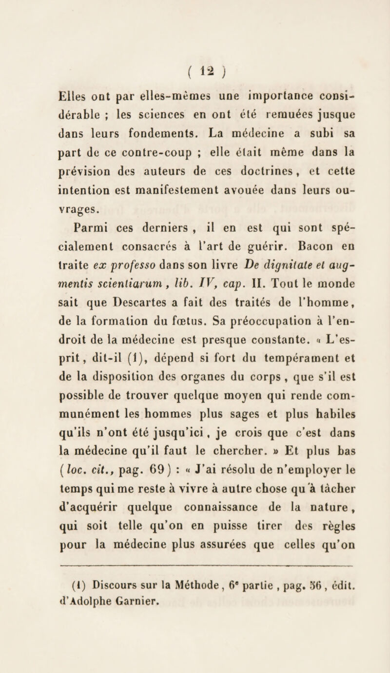 Elles oot par elles-mêmes une importance consi¬ dérable ; les sciences en ont été remuées jusque dans leurs fondements. La médecine a subi sa part de ce contre-coup ; elle était même dans la prévision des auteurs de ces doctrines, et cette intention est manifestement avouée dans leurs ou¬ vrages. Parmi ces derniers , il en est qui sont spé¬ cialement consacrés à l’art de guérir. Bacon en traite ex professo dans son livre De dignitate et aug- mentis scientiarum, lib. IV, cap. II. Tout le monde sait que Descartes a fait des traités de l’homme, de la formation du fœtus. Sa préoccupation à l’en¬ droit de la médecine est presque constante. « L’es¬ prit, dit-il (1), dépend si fort du tempérament et de la disposition des organes du corps , que s’il est possible de trouver quelque moyen qui rende com¬ munément les hommes plus sages et plus habiles qu’ils n’ont été jusqu’ici, je crois que c’est dans la médecine qu’il faut le chercher. x> Et plus bas ( loc. cit., pag. 69) : « J’ai résolu de n’employer le temps qui me reste à vivre à autre chose qu à tâcher d’acquérir quelque connaissance de la nature, qui soit telle qu’on en puisse tirer des règles pour la médecine plus assurées que celles qu’on (1) Discours sur la Méthode, 6e partie , pag, 56, édit. d’Adolphe Garnier.