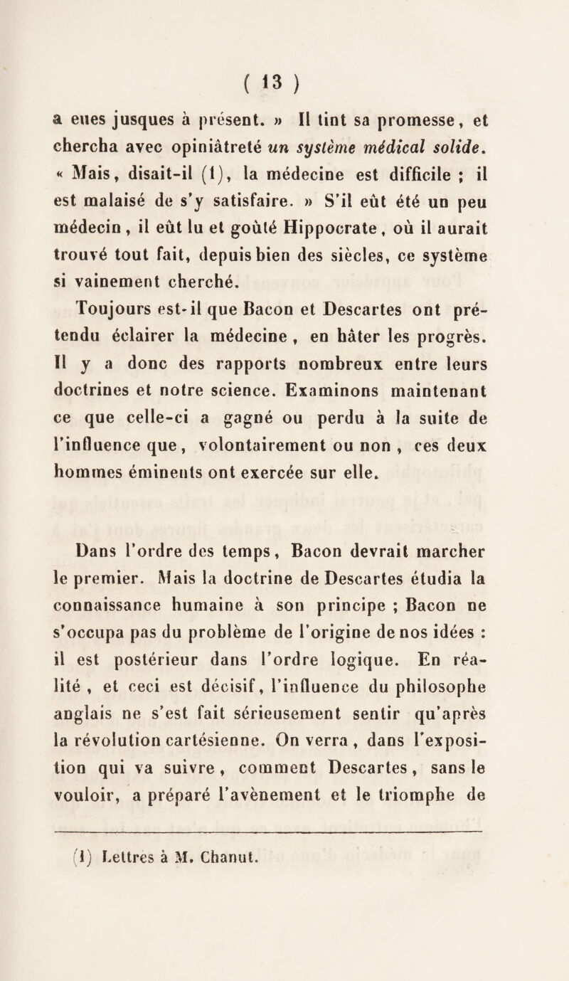 a eues jusques à présent. » Il tint sa promesse» et chercha avec opiniâtreté un système médical solide. « Mais, disait-il (1), la médecine est difficile ; il est malaisé de s’y satisfaire. » S’il eût été un peu médecin, il eût lu et goûté Hippocrate, où il aurait trouvé tout fait, depuis bien des siècles, ce système si vainement cherché. Toujours est-il que Bacon et Descartes ont pré¬ tendu éclairer la médecine , en hâter les progrès. Il y a donc des rapports nombreux entre leurs doctrines et notre science. Examinons maintenant ce que celle-ci a gagné ou perdu à la suite de l’influence que, volontairement ou non , ces deux hommes éminents ont exercée sur elle. Dans l’ordre des temps, Bacon devrait marcher le premier. Mais la doctrine de Descartes étudia la connaissance humaine à son principe ; Bacon ne s’occupa pas du problème de l’origine de nos idées : il est postérieur dans l’ordre logique. En réa¬ lité , et ceci est décisif, l’influence du philosophe anglais ne s’est fait sérieusement sentir qu’après la révolution cartésienne. On verra , dans Fexposi¬ tion qui va suivre, comment Descartes, sans le vouloir, a préparé l’avènement et le triomphe de 1) Lettres à M. Chanut.