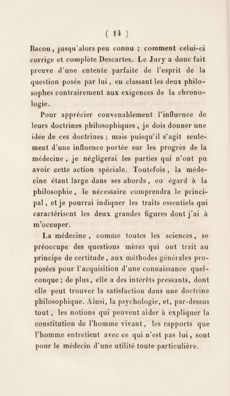 Bacon , jusqu’alors peu connu ; comment celui-ci corrige et complète Descartes. Le Jury a donc fait preuve d’une entente parfaite de l’esprit de la question posée par lui, eu classant les deux philo¬ sophes contrairement aux exigences de la chrono¬ logie. Pour apprécier convenablement l’influence de leurs doctrines philosophiques, je dois donner une idée de ces doctrines ; mais puisqu’il s’agit seule¬ ment d’une influence portée sur les progrès de la médecine , je négligerai les parties qui n’ont pu avoir cette action spéciale. Toutefois , la méde¬ cine étant large dans ses abords , eu égard à la philosophie , le nécessaire comprendra le princi¬ pal , et je pourrai indiquer les traits essentiels qui caractérisent les deux grandes figures dont j’ai à m'occuper. La médecine , comme toutes les sciences, se préoccupe des questions mères qui ont trait au principe de certitude, aux méthodes générales pro¬ posées pour l’acquisition d’une connaissance quel¬ conque ; de plus, elle a des intérêts pressants, dont elle peut trouver la satisfaction dans une doctrine philosophique. Ainsi, la psychologie, et, par-dessus tout , les notions qui peuvent aider à expliquer la constitution de l’homme vivant, les rapports que l’homme entretient avec ce qui n’est pas lui, sont pour le médecin d’une utilité toute particulière.