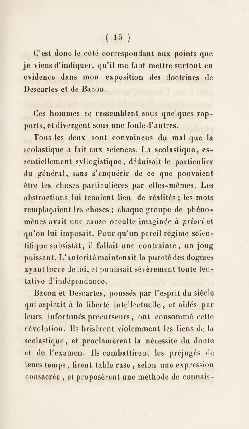 C’est donc le coté correspondant aux points que je viens d’indiquer, qu’il me faut mettre surtout en évidence dans mon exposition des doctrines de Descartes et de Bacon. Ces hommes se ressemblent sous quelques rap¬ ports, et divergent sous une foule d’autres. Tous les deux sont convaincus du mal que la scolastique a fait aux sciences. La scolastique, es¬ sentiellement syllogistique, déduisait le particulier du général, sans s’enquérir de ce que pouvaient être les choses particulières par elles-mêmes. Les abstractions lui tenaient lieu de réalités ; les mots remplaçaient les choses ; chaque groupe de phéno¬ mènes avait une cause occulte imaginée à priori et qu’on lui imposait. Pour qu’un pareil régime scien¬ tifique subsistât, il fallait une contrainte, un joug puissant. L’autorité maintenait la pureté des dogmes ayant force de loi, et punissait sévèrement toute ten¬ tative d’indépendance. Bacon et Descartes, poussés par l’esprit du siècle qui aspirait à la liberté intellectuelle, et aidés par leurs infortunés précurseurs, ont consommé cette révolution. Ils brisèrent violemment les liens de la scolastique, et proclamèrent la nécessité du doute et de l'examen, ils combattirent les préjugés de leurs temps, firent table rase , selon une expression consacrée , et proposèrent une méthode de connais-