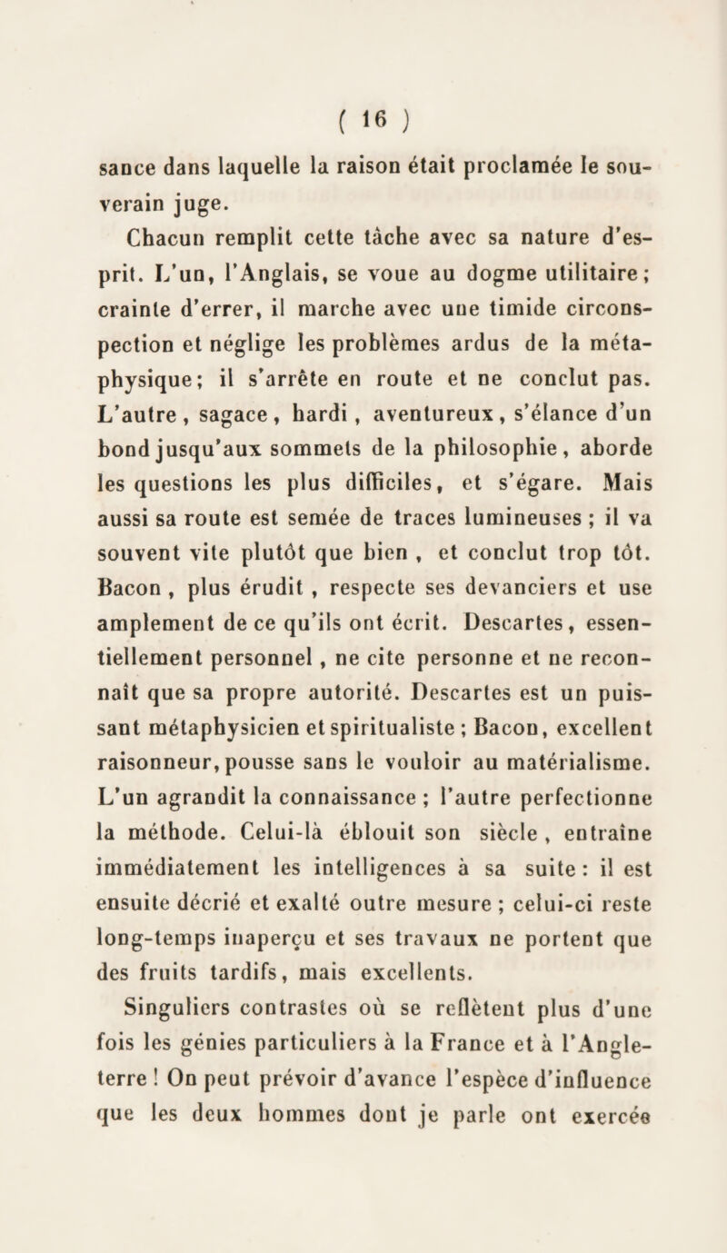 ( ‘fi ) sance dans laquelle la raison était proclamée le sou¬ verain juge. Chacun remplit cette tache avec sa nature d’es¬ prit. L’un, l’Anglais, se voue au dogme utilitaire; crainte d’errer, il marche avec uue timide circons¬ pection et néglige les problèmes ardus de la méta¬ physique; il s’arrête en route et ne conclut pas. L’autre , sagace , hardi, aventureux , s’élance d’un bond jusqu’aux sommets de la philosophie, aborde les questions les plus difficiles, et s’égare. Mais aussi sa route est semée de traces lumineuses ; il va souvent vite plutôt que bien , et conclut trop tôt. Bacon , plus érudit , respecte ses devanciers et use amplement de ce qu’ils ont écrit. Descartes, essen¬ tiellement personnel , ne cite personne et ne recon¬ naît que sa propre autorité. Descartes est un puis¬ sant métaphysicien et spiritualiste ; Bacon, excellent raisonneur, pousse sans le vouloir au matérialisme. L’un agrandit la connaissance ; l’autre perfectionne la méthode. Celui-là éblouit son siècle , entraîne immédiatement les intelligences à sa suite : il est ensuite décrié et exalté outre mesure ; celui-ci reste long-temps inaperçu et ses travaux ne portent que des fruits tardifs, mais excellents. Singuliers contrastes où se reflètent plus d’une fois les génies particuliers à la France et à l’Angle¬ terre ! On peut prévoir d’avance l’espèce d’influence que les deux hommes dont je parle ont exercée