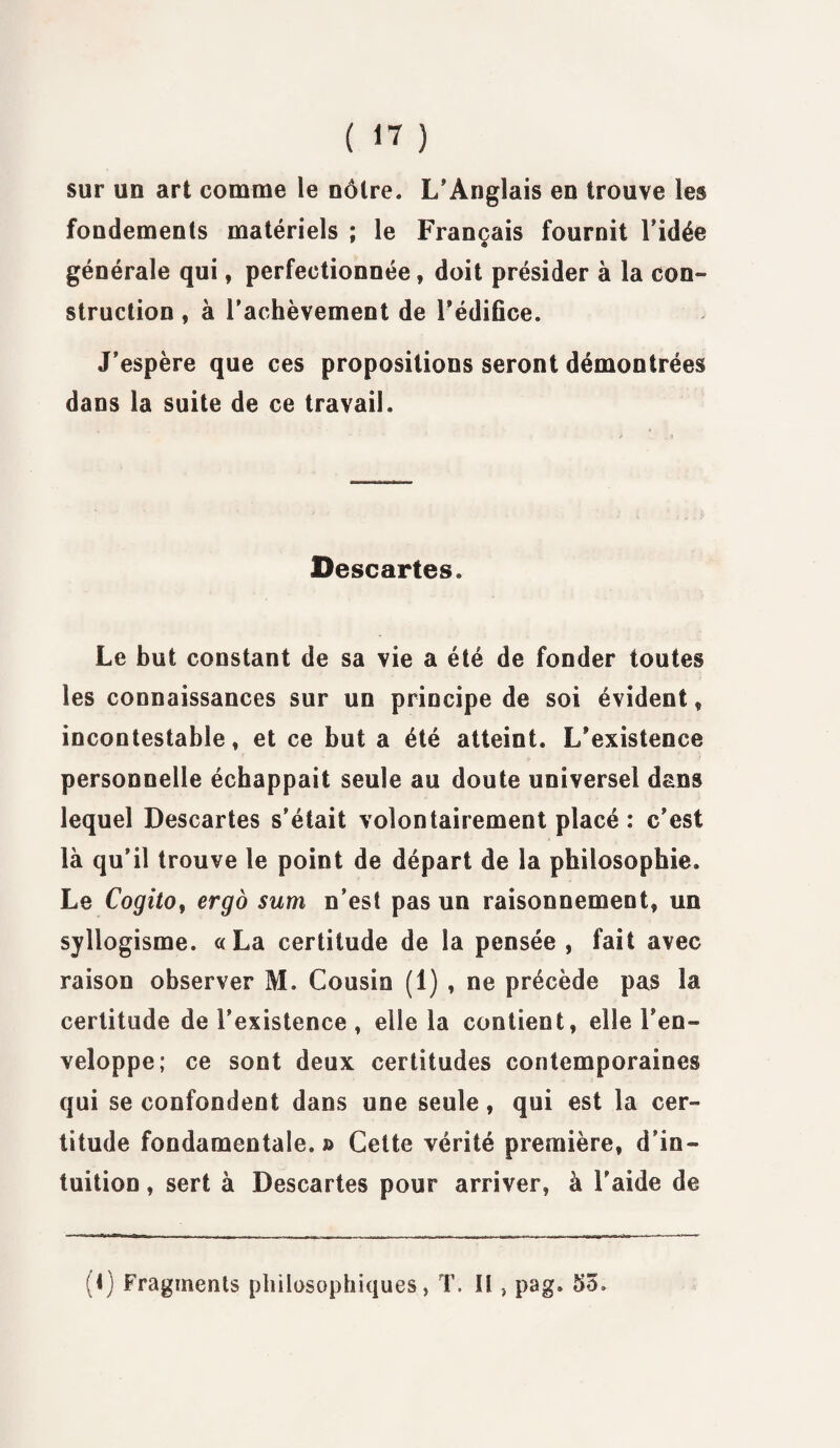 sur un art comme le nôtre. L’Anglais en trouve les fondements matériels ; le Français fournit ridée générale qui, perfectionnée , doit présider à la con¬ struction , à l’achèvement de l’édifice. J’espère que ces propositions seront démontrées dans la suite de ce travail. Descartes. Le but constant de sa vie a été de fonder toutes les connaissances sur un principe de soi évident „ incontestable, et ce but a été atteint. L’existence personnelle échappait seule au doute universel dans lequel Descartes s’était volontairement placé: c’est là qu’il trouve le point de départ de la philosophie. Le Cogita^ ergo sum n’est pas un raisonnement, un syllogisme. «La certitude de la pensée, fait avec raison observer M. Cousin (1) , ne précède pas la certitude de l’existence , elle la contient, elle l’en¬ veloppe; ce sont deux certitudes contemporaines qui se confondent dans une seule, qui est la cer¬ titude fondamentale.» Cette vérité première, d’in¬ tuition , sert à Descartes pour arriver, à l'aide de (i) Fragments philosophiques, T. H > pag. 53»