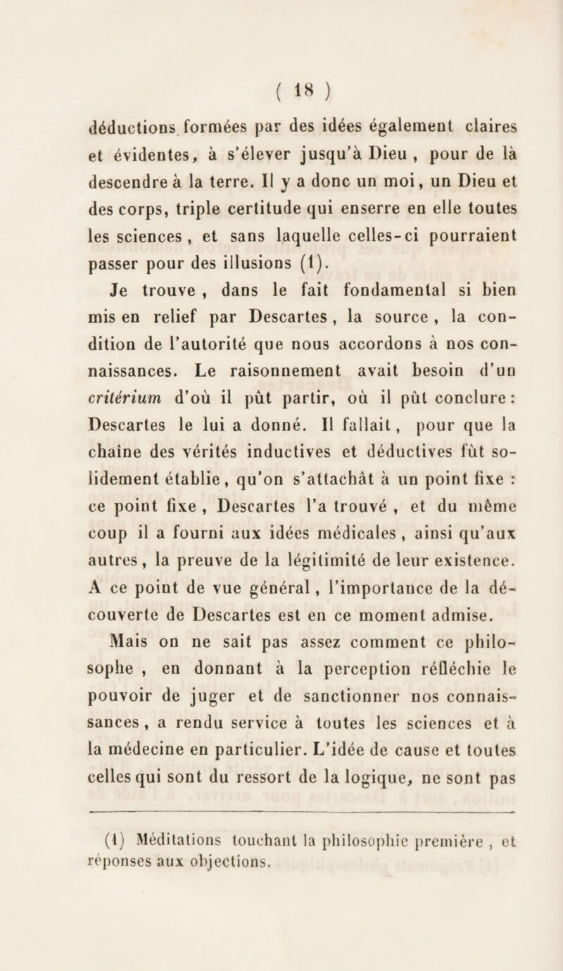 déductions formées par des idées également claires et évidentes, à s’élever jusqu’à Dieu , pour de là descendre à la terre. Il y a donc un moi, un Dieu et des corps, triple certitude qui enserre en elle toutes les sciences , et sans laquelle celles-ci pourraient passer pour des illusions (1). Je trouve , dans le fait fondamental si bien mis en relief par Descartes , la source , la con¬ dition de l’autorité que nous accordons à nos con¬ naissances. Le raisonnement avait besoin d’un critérium d’où il pût partir, où il pùt conclure : Descartes le lui a donné. Il fallait, pour que la chaîne des vérités inductives et déductives fut so¬ lidement établie, qu’on s’attachât à un point fixe : ce point fixe , Descartes l’a trouvé , et du même coup il a fourni aux idées médicales , ainsi qu’aux autres, la preuve de la légitimité de leur existence. À ce point de vue général, l’importance de la dé¬ couverte de Descartes est en ce moment admise. Mais on ne sait pas assez comment ce philo¬ sophe , en donnant à la perception réfléchie le pouvoir de juger et de sanctionner nos connais¬ sances , a rendu service à toutes les sciences et à la médecine en particulier. L'idée de cause et toutes celles qui sont du ressort de la logique, ne sont pas (l) Méditations touchant la philosophie première , et réponses aux objections.
