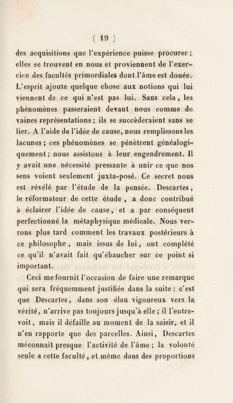 des acquisitions que l'expérience puisse procurer; elles se trouvent en nous et proviennent de l’exer¬ cice des facultés primordiales dont l’âme est douée. L’esprit ajoute quelque chose aux notions qui lui viennent de ce qui n’est pas lui. Sans cela , les phénomènes passeraient devant nous comme de vaines représentations; ils se succéderaient sans se lier. A l’aide de l’idée de cause, nous remplissons les lacunes; ces phénomènes se pénètrent généalogi¬ quement; nous assistons à leur engendrement. Il y avait une nécessité pressante à unir ce que nos sens voient seulement juxta-posé. Ce secret nous est révélé par l’étude de la pensée. Descartes, le réformateur de cette étude , a donc contribué à éclairer l’idée de cause, et a par conséquent perfectionné la métaphysique médicale. Nous ver¬ rons plus tard comment les travaux postérieurs à ce philosophe , mais issus de lui, ont complété ce qu’il n’avait fait qu’ébaucher sur ce point si important. Ceci me fournit l’occasion de faire une remarque qui sera fréquemment justifiée dans la suite: c’est que Descartes, dans son élan vigoureux vers la vérité, n’arrive pas toujours jusqu’à elle ; il l’entre¬ voit, mais il défaille au moment de la saisir, et il n’en rapporte que des parcelles. Ainsi, Descartes méconnaît presque l’activité de l’âme ; la volonté seule a cette faculté, et même dans des proportions