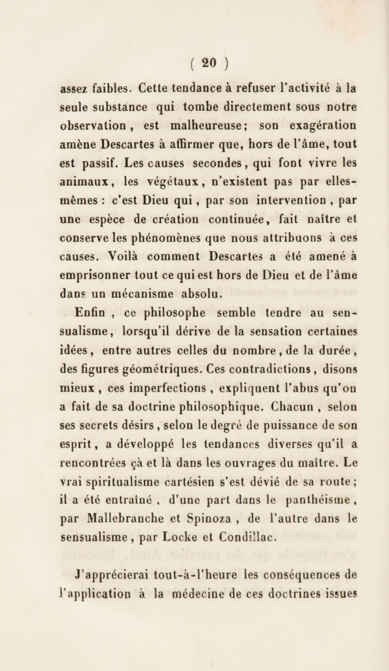assez faibles. Cette tendance à refuser l’activité à la seule substance qui tombe directement sous notre observation, est malheureuse; son exagération amène Descartes à affirmer que, hors de l’âme, tout est passif. Les causes secondes, qui font vivre les animaux, les végétaux, n’existent pas par elles- mêmes : c’est Dieu qui, par son intervention , par une espèce de création continuée, fait naître et conserve les phénomènes que nous attribuons à ces causes. Voilà comment Descartes a été amené à emprisonner tout ce qui est hors de Dieu et de l’âme dans un mécanisme absolu. Enfin , ce philosophe semble tendre au sen¬ sualisme, lorsqu’il dérive delà sensation certaines idées, entre autres celles du nombre, de la durée, des figures géométriques. Ces contradictions , disons mieux , ces imperfections , expliquent l’abus qu’on a fait de sa doctrine philosophique. Chacun , selon ses secrets désirs , selon le degré de puissance de son esprit, a développé les tendances diverses qu’il a rencontrées çà et là dans les ouvrages du maître. Le vrai spiritualisme cartésien s’est dévié de sa route; il a été entraîné , d’une part dans le panthéisme , par Mallebranche et Spinoza , de l’autre dans le sensualisme, par Locke et Condillac. J’apprécierai tout-à-l’heure les conséquences de l’application à la médecine de ces doctrines issues