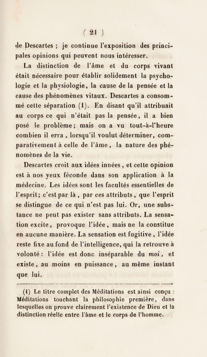 de Descartes ; je continue Texposition des princi¬ pales opinions qui peuvent nous intéresser. La distinction de l’âme et du corps vivant était nécessaire pour établir solidement la psycho¬ logie et la physiologie, la cause de la pensée et la cause des phénomènes vitaux. Descartes a consom¬ mé cette séparation (1). En disant qu’il attribuait au corps ce qui n’était pas la pensée, il a bien posé le problème; mais on a vu tout-à-l'heure combien il erra , lorsqu’il voulut déterminer, com¬ parativement à celle de l’âme, la nature des phé¬ nomènes de la vie. Descartes croit aux idées innées , et cette opinion est à nos yeux féconde dans son application à la médecine. Les idées sont les facultés essentielles de l’esprit; c’est par là , par ces attributs, que l’esprit se distingue de ce qui n’est pas lui. Or, une subs¬ tance ne peut pas exister sans attributs. La sensa¬ tion excite, provoque l’idée, mais ne la constitue en aucune manière. La sensation est fugitive , ridée reste fixe au fond de l’intelligence, qui la retrouve à volonté: l’idée est donc inséparable du moi, et existe, au moins en puissance, au même instant que lui. (4) Le titre complet des Méditations est ainsi conçu : Méditations touchant la philosophie première, dans lesquelles on prouve clairement l’existence de Dieu et la distinction réelle entre l’àme et le corps de l’homme.