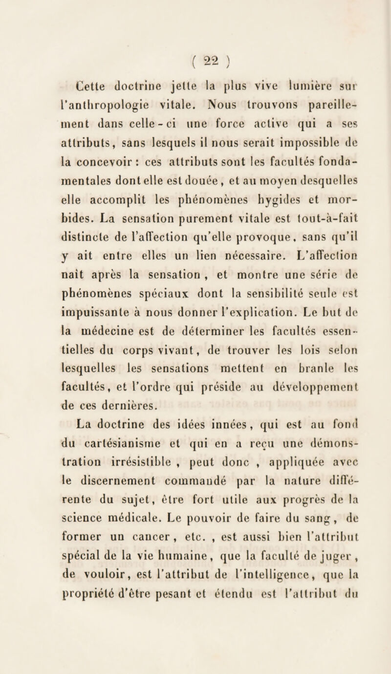 Cette doctrine jette la plus vive lumière sur l’anthropologie vitale. Nous trouvons pareille¬ ment dans celle-ci une force active qui a ses attributs, sans lesquels il nous serait impossible de la concevoir : ces attributs sont les facultés fonda¬ mentales dont elle est douée , et au moyen desquelles elle accomplit les phénomènes hygides et mor¬ bides. La sensation purement vitale est tout-à-fait distincte de l’alfection qu’elle provoque, sans qu’il y ait entre elles un lien nécessaire. L'affection naît après la sensation , et montre une série de phénomènes spéciaux dont la sensibilité seule est impuissante à nous donner l’explication. Le but de la médecine est de déterminer les facultés essen¬ tielles du corps vivant, de trouver les lois selon lesquelles les sensations mettent en branle les facultés, et l’ordre qui préside au développement de ces dernières. La doctrine des idées innées, qui est au fond du cartésianisme et qui en a reçu une démons¬ tration irrésistible , peut donc , appliquée avec le discernement commandé par la nature diffé¬ rente du sujet, être fort utile aux progrès de la science médicale. Le pouvoir de faire du sang, de former un cancer, etc. , est aussi bien l’attribut spécial de la vie humaine, que la faculté de juger , de vouloir, est l’attribut de l’intelligence, que la propriété d’étre pesant et étendu est l'attribut du
