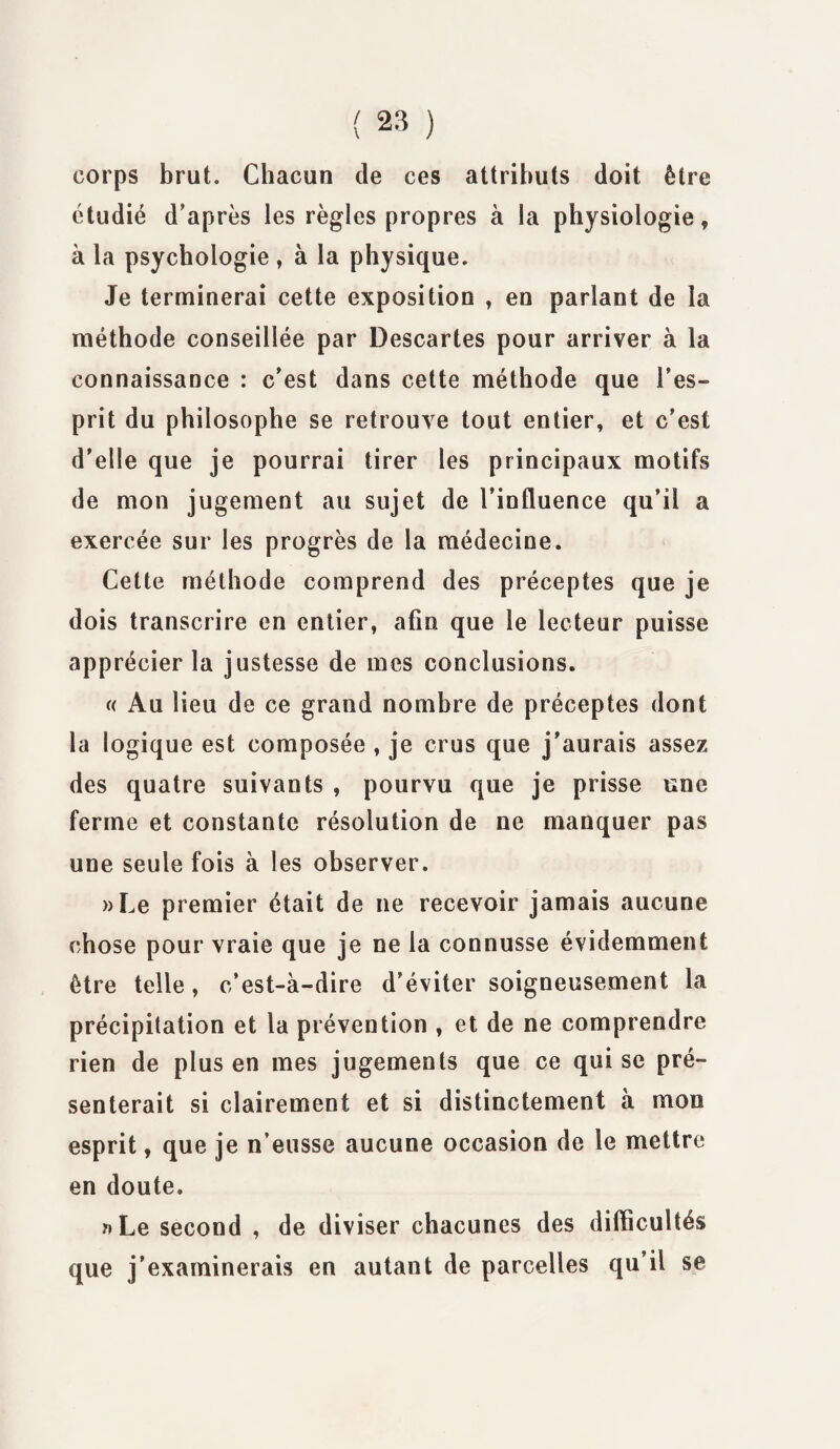 corps brut. Chacun de ces attributs doit être étudié d’après les règles propres à la physiologie, à la psychologie , à la physique. Je terminerai cette exposition , en parlant de la méthode conseillée par Descartes pour arriver à la connaissance : c’est dans cette méthode que l’es¬ prit du philosophe se retrouve tout entier, et c’est d'elle que je pourrai tirer les principaux motifs de mon jugement au sujet de l’influence qu’il a exercée sur les progrès de la médecine. Cette méthode comprend des préceptes que je dois transcrire en entier, afin que le lecteur puisse apprécier la justesse de mes conclusions. (( Au lieu de ce grand nombre de préceptes dont la logique est composée , je crus que j'aurais assez des quatre suivants , pourvu que je prisse une ferme et constante résolution de ne manquer pas une seule fois à les observer. »Le premier était de ne recevoir jamais aucune chose pour vraie que je ne la connusse évidemment être telle, c’est-à-dire d’éviter soigneusement la précipitation et la prévention , et de ne comprendre rien de plus en mes jugements que ce qui se pré¬ senterait si clairement et si distinctement à mon esprit, que je n’eusse aucune occasion de le mettre en doute. »Le second , de diviser chacunes des difficultés que j’examinerais en autant de parcelles qu’il se