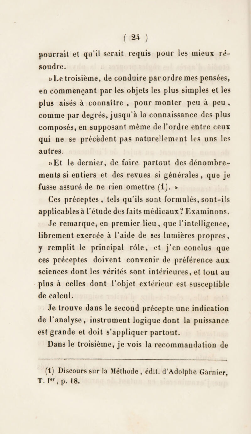 ( 2* ) pourrait et qu’il serait requis pour les mieux ré¬ soudre. » Le troisième, de conduire par ordre mes pensées, en commençant par les objets les plus simples et les plus aisés à connaître , pour monter peu à peu , comme par degrés, jusqu’à la connaissance des plus composés, en supposant même de l’ordre entre ceux qui ne se précèdent pas naturellement les uns les autres. »Et le dernier, de faire partout des dénombre¬ ments si entiers et des revues si générales, que je fusse assuré de ne rien omettre (1). * Ces préceptes, tels qu’ils sont formulés, sont-ils applicables à l’étude des faits médicaux? Examinons. Je remarque, en premier lieu , que l’intelligence, librement exercée à l’aide de ses lumières propres, y remplit le principal rôle, et j’en conclus que ces préceptes doivent convenir de préférence aux sciences dont les vérités sont intérieures, et tout au plus à celles dont l’objet extérieur est susceptible de calcul. t Je trouve dans le second précepte une indication de l’analyse, instrument logique dont la puissance est grande et doit s’appliquer partout. Dans le troisième, je vois la recommandation de (1) Discours sur la Méthode, édit. d’Adolphe Garnier, T. Ier, p. 18.