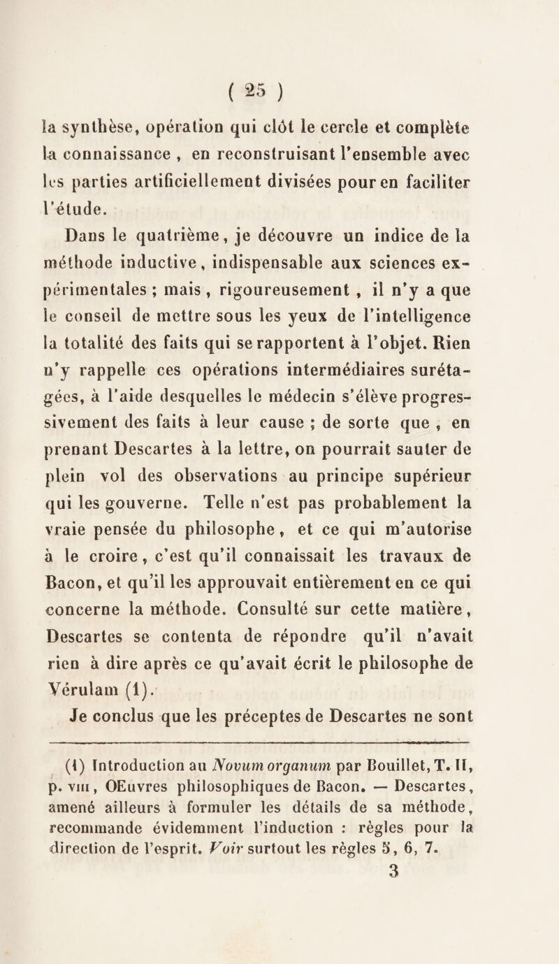 la synthèse, opération qui clôt le cercle et complète la connaissance , en reconstruisant l’ensemble avec les parties artificiellement divisées pour en faciliter l’étude. Dans le quatrième, je découvre un indice de la méthode inductive, indispensable aux sciences ex- périmentales ; mais , rigoureusement , il n’y a que le conseil de mettre sous les yeux de l’intelligence la totalité des faits qui se rapportent à Tobjet. Rien u’y rappelle ces opérations intermédiaires suréta¬ gées, à l’aide desquelles le médecin s’élève progres¬ sivement des faits à leur cause ; de sorte que , en prenant Descartes à la lettre, on pourrait sauter de plein vol des observations au principe supérieur qui les gouverne. Telle n’est pas probablement la vraie pensée du philosophe, et ce qui m’autorise à le croire, c’est qu’il connaissait les travaux de Bacon, et qu’il les approuvait entièrement en ce qui concerne la méthode. Consulté sur cette matière, Descartes se contenta de répondre qu’il n’avait rien à dire après ce qu’avait écrit le philosophe de Vérulam (1). Je conclus que les préceptes de Descartes ne sont (t) Introduction au Novumorganum par Bouillet, T. Il, p. viii, OEuvres philosophiques de Bacon. — Descartes, amené ailleurs à formuler les détails de sa méthode, recommande évidemment l’induction : règles pour la direction de l’esprit. Voir surtout les règles S, 6, 7. 3