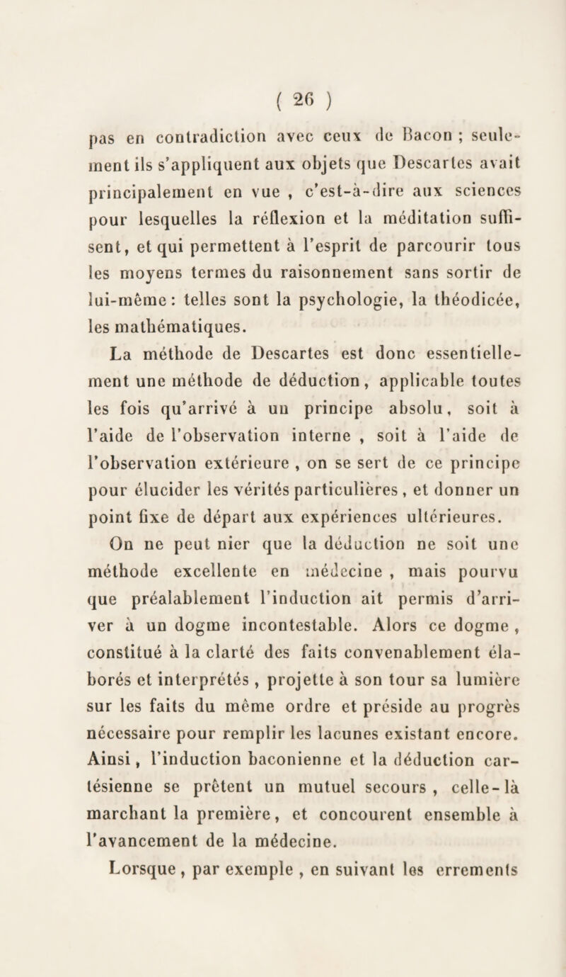 pas en contradiction avec ceux de Bacon ; seule¬ ment ils s’appliquent aux objets que Descartes avait principalement en vue , c’est-à-dire aux sciences pour lesquelles la réflexion et la méditation suffi¬ sent, et qui permettent à l’esprit de parcourir tous les moyens termes du raisonnement sans sortir de lui-même: telles sont la psychologie, la théodicée, les mathématiques. La méthode de Descartes est donc essentielle¬ ment une méthode de déduction, applicable toutes les fois qu’arrivé à un principe absolu, soit à l’aide de l’observation interne , soit à l’aide de l’observation extérieure , on se sert de ce principe pour élucider les vérités particulières, et donner un point flxe de départ aux expériences ultérieures. On ne peut nier que la déduction ne soit une méthode excellente en médecine , mais pourvu que préalablement l’induction ait permis d’arri¬ ver à un dogme incontestable. Alors ce dogme , constitué à la clarté des faits convenablement éla¬ borés et interprétés, projette à son tour sa lumière sur les faits du même ordre et préside au progrès nécessaire pour remplir les lacunes existant encore. Ainsi, l’induction baconienne et la déduction car¬ tésienne se prêtent un mutuel secours, celle-là marchant la première, et concourent ensemble à l’avancement de la médecine. Lorsque , par exemple , en suivant les errements