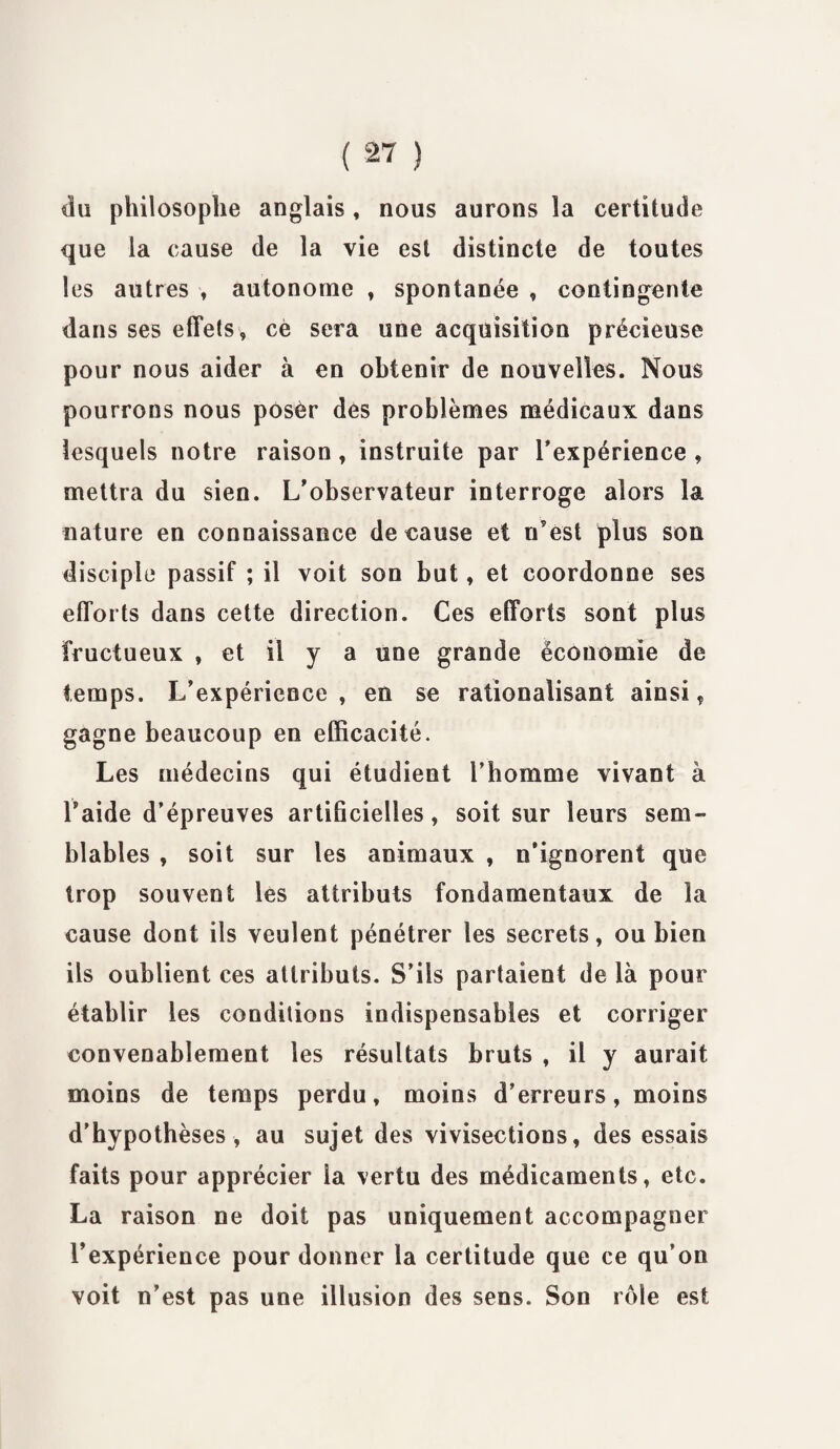 du philosophe anglais, nous aurons la certitude que la cause de la vie est distincte de toutes les autres , autonome , spontanée , contingente dans ses effets, cè sera une acquisition précieuse pour nous aider à en obtenir de nouvelles. Nous pourrons nous posèr des problèmes médicaux dans lesquels notre raison , instruite par l’expérience , mettra du sien. L’observateur interroge alors la nature en connaissance de cause et n’est plus son disciple passif ; il voit son but, et coordonne ses efforts dans cette direction. Ces efforts sont plus fructueux , et il y a une grande économie de temps. L’expérience, en se rationalisant ainsi, gagne beaucoup en efficacité. Les médecins qui étudient l’homme vivant à Laide d’épreuves artificielles, soit sur leurs sem¬ blables , soit sur les animaux , n’ignorent que trop souvent les attributs fondamentaux de la cause dont ils veulent pénétrer les secrets, ou bien ils oublient ces attributs. S’ils partaient de là pour établir les conditions indispensables et corriger convenablement les résultats bruts , il y aurait moins de temps perdu, moins d’erreurs, moins d’hypothèses , au sujet des vivisections, des essais faits pour apprécier la vertu des médicaments, etc. La raison ne doit pas uniquement accompagner l’expérience pour donner la certitude que ce qu’on voit n’est pas une illusion des sens. Son rôle est