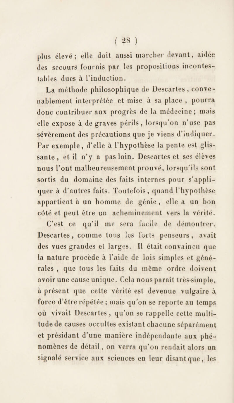 ( ^ ) plus élevé; elle doit aussi marcher devant, aidée des secours fournis par les propositions incontes¬ tables dues à l’induction. La méthode philosophique de Descartes, conve¬ nablement interprétée et mise à sa place , pourra donc contribuer aux progrès de la médecine; mais elle expose à de graves périls, lorsqu’on n’use pas sévèrement des précautions que je viens d’indiquer. Par exemple, d’elle à l’hypothèse la pente est glis¬ sante, et il n’y a pas loin. Descartes et ses élèves nous l’ont malheureusement prouvé, lorsqu’ils sont sortis du domaine des faits internes pour s’appli¬ quer à d’autres faits. Toutefois, quand l’hypothèse appartient à un homme de génie , elle a un bon côté et peut être un acheminement vers la vérité. C’est ce qu’il me sera facile de démontrer. Descartes, comme tous les forts penseurs, avait des vues grandes et larges. Il était convaincu que la nature procède à l’aide de lois simples et géné¬ rales , que tous les faits du même ordre doivent avoir une cause unique. Cela nous paraît très-simple, à présent que cette vérité est devenue vulgaire à force d’être répétée ; mais qu’on se reporte au temps où vivait Descartes , qu’on se rappelle cette multi¬ tude de causes occultes existant chacune séparément et présidant d’une manière indépendante aux phé¬ nomènes de détail , on verra qu’on rendait alors un signalé service aux sciences en leur disant que, les