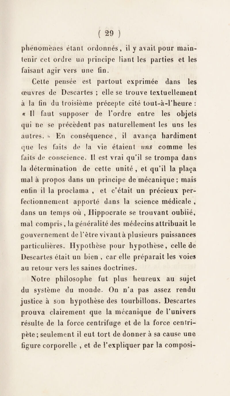 phénomènes étant ordonnés, il y avait pour main¬ tenir cet ordre un principe liant les parties et les faisant agir vers une fin. Cette pensée est partout exprimée dans les œuvres de Descartes ; elle se trouve textuellement à la fin du troisième précepte cité tout-à-l’heure : « î! faut supposer de l’ordre entre les objets qui ne se précèdent pas naturellement les uns les autres. » En conséquence, il avança hardiment que les faits de la vie étaient uns comme les faits de conscience. Il est vrai qu’il se trompa dans la détermination de cette unité , et qu’il la plaça mal à propos dans un principe de mécanique ; mais enfin il la proclama , et c’était un précieux per¬ fectionnement apporté dans la science médicale , dans un temps où , Hippocrate se trouvant oublié, mal compris, la généralité des médecins attribuait le gouvernement de l’être vivant à plusieurs puissances particulières. Hypothèse pour hypothèse, celle de Descartes était un bien , car elle préparait les voies au retour vers les saines doctrines. Notre philosophe fut plus heureux au sujet du système du monde. On n’a pas assez rendu justice à son hypothèse des tourbillons. Descaries prouva clairement que la mécanique de l’univers résulte de la force centrifuge et de la force centri¬ pète; seulement il eut tort de donner à sa cause une figure corporelle , et de l’expliquer par la composi-