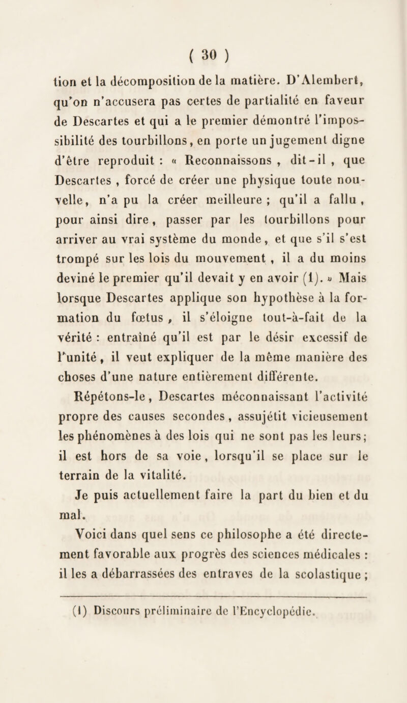 lion et la décomposition de la matière. D’Alembert, qu'on n’accusera pas certes de partialité en faveur de Descartes et qui a le premier démontré l’impos¬ sibilité des tourbillons, en porte un jugement digne d’être reproduit : « Reconnaissons , dit-il , que Descartes , forcé de créer une physique toute nou¬ velle, n’a pu la créer meilleure; qu’il a fallu, pour ainsi dire, passer par les tourbillons pour arriver au vrai système du monde, et que s’il s’est trompé sur les lois du mouvement , il a du moins deviné le premier qu’il devait y en avoir (1). » Mais lorsque Descartes applique son hypothèse à la for¬ mation du fœtus , il s’éloigne tout-à-fait de la vérité : entraîné qu’il est par le désir excessif de l’unité, il veut expliquer de la même manière des choses d’une nature entièrement différente. Répétons-le, Descartes méconnaissant l’activité propre des causes secondes, assujétit vicieusement les phénomènes à des lois qui ne sont pas les leurs; il est hors de sa voie , lorsqu’il se place sur le terrain de la vitalité. Je puis actuellement faire la part du bien et du mal. Voici dans quel sens ce philosophe a été directe¬ ment favorable aux progrès des sciences médicales : il les a débarrassées des entraves de la scolastique ; (I) Discours préliminaire de l’Encyclopédie.