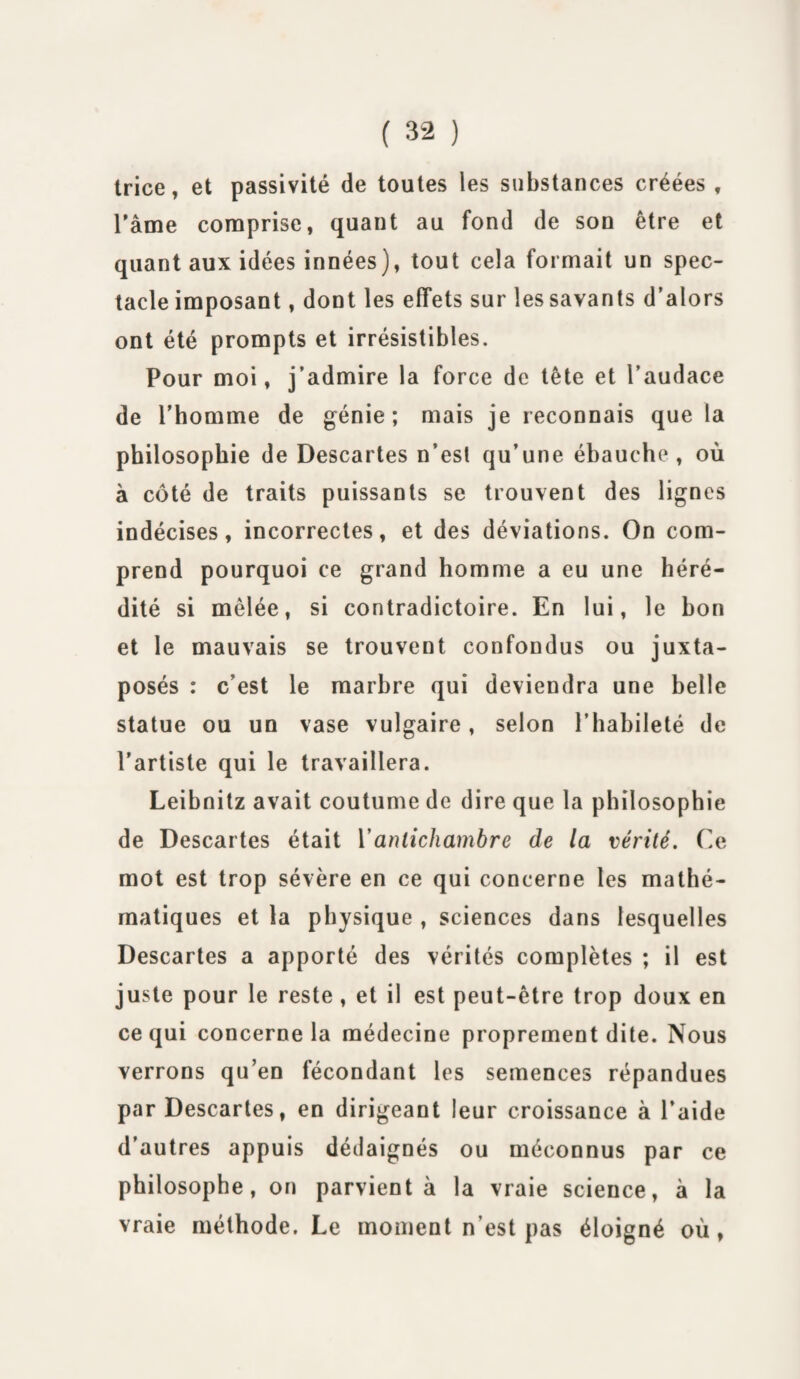 trice, et passivité de toutes les substances créées , l'âme comprise, quant au fond de son être et quant aux idées innées), tout cela formait un spec¬ tacle imposant , dont les effets sur les savants d’alors ont été prompts et irrésistibles. Pour moi, j’admire la force de tête et l’audace de l’homme de génie; mais je reconnais que la philosophie de Descartes n’est qu’une ébauche , où à côté de traits puissants se trouvent des lignes indécises, incorrectes, et des déviations. On com¬ prend pourquoi ce grand homme a eu une héré¬ dité si mêlée, si contradictoire. En lui, le bon et le mauvais se trouvent confondus ou juxta¬ posés : c’est le marbre qui deviendra une belle statue ou un vase vulgaire, selon l’habileté de l'artiste qui le travaillera. Leibnitz avait coutume de dire que la philosophie de Descartes était Y antichambre de la vérité. Ce mot est trop sévère en ce qui concerne les mathé¬ matiques et la physique , sciences dans lesquelles Descartes a apporté des vérités complètes ; il est juste pour le reste , et il est peut-être trop doux en ce qui concerne la médecine proprement dite. Nous verrons qu’en fécondant les semences répandues par Descartes, en dirigeant leur croissance à l’aide d’autres appuis dédaignés ou méconnus par ce philosophe, on parvient à la vraie science, à la vraie méthode. Le moment n’est pas éloigné où,