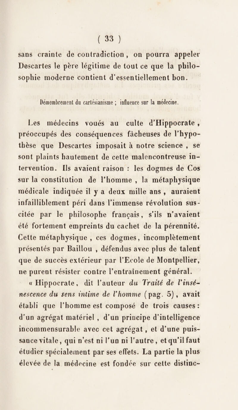 sans crainte de contradiction , on pourra appeler Descartes le père légitime de tout ce que la philo¬ sophie moderne contient d’essentiellement hon. Démembrement du cartésianisme ; influence sur la médecine. Les médecins voués au culte d’Hippocrate , préoccupés des conséquences fâcheuses de Lhypo¬ thèse que Descartes imposait à notre science , se sont plaints hautement de cette malencontreuse in¬ tervention. Iis avaient raison : les dogmes de Cos sur la constitution de l'homme , la métaphysique médicale indiquée il y a deux mille ans , auraient infailliblement péri dans l’immense révolution sus¬ citée par le philosophe français, s’ils n’avaient été fortement empreints du cachet de la pérennité. Cette métaphysique , ces dogmes, incomplètement présentés par Baillou , défendus avec plus de talent que de succès extérieur par l’Ecole de Montpellier, ne purent résister contre l’entraînement général. «Hippocrate, dit l’auteur du Traité de Vin sé¬ nescence du sens intime de Vhomme (pag. 5), avait établi que l’homme est composé de trois causes: d’un agrégat matériel , d’un principe d’intelligence incommensurable avec cet agrégat, et d’une puis¬ sance vitale, qui n’est ni l'un ni l’autre, et qu’il faut étudier spécialement par ses effets. La partie la plus élevée de la médecine est fondée sur cette distinc-