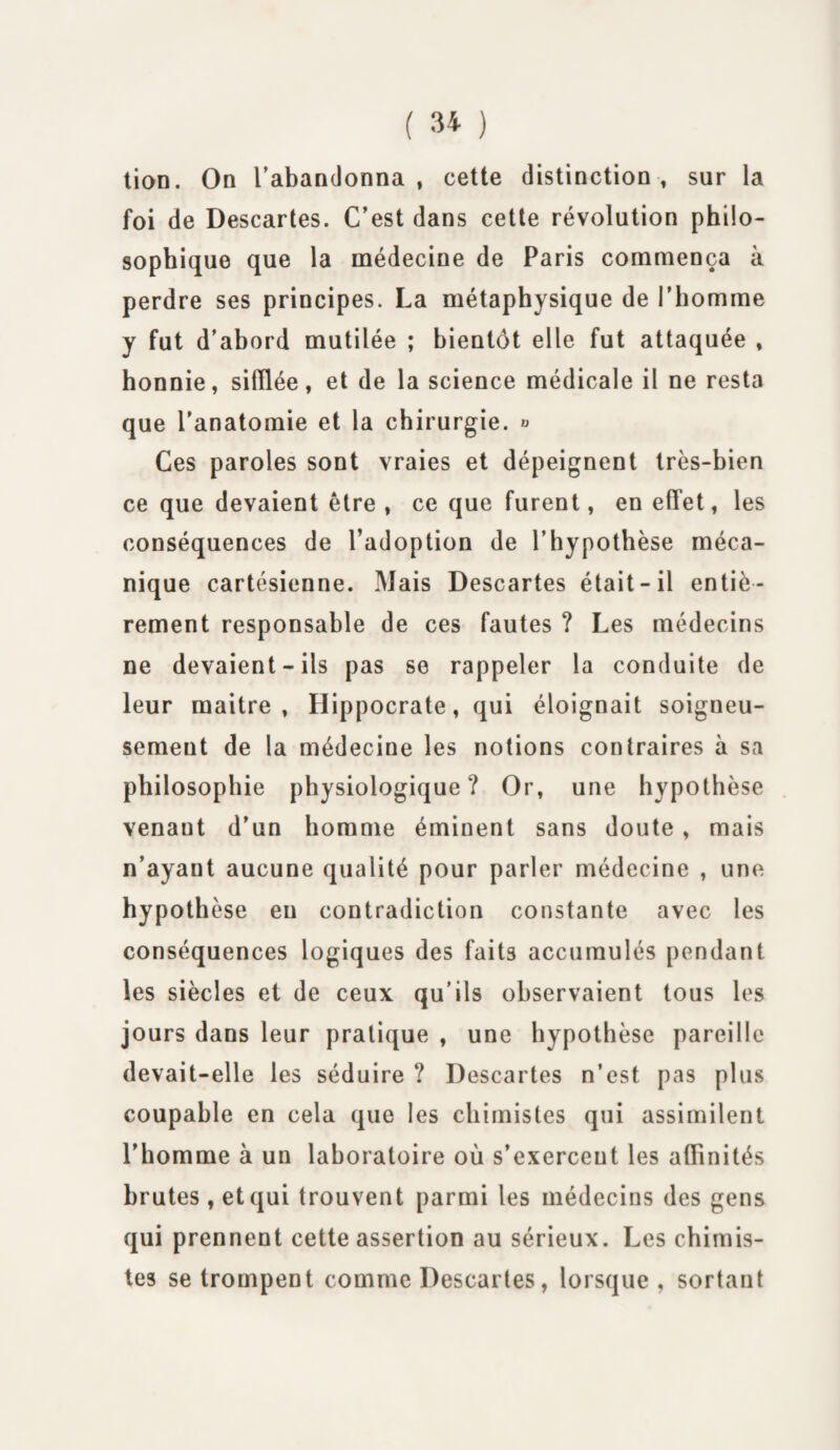 tion. On l'abandonna , cette distinction , sur la foi de Descartes. C’est dans cette révolution philo¬ sophique que la médecine de Paris commença à perdre ses principes. La métaphysique de l’homme y fut d’abord mutilée ; bientôt elle fut attaquée , honnie, silïlée, et de la science médicale il ne resta que l'anatomie et la chirurgie. « Ces paroles sont vraies et dépeignent très-bien ce que devaient être , ce que furent, en effet, les conséquences de l’adoption de l’hypothèse méca¬ nique cartésienne. Mais Descartes était-il entiè¬ rement responsable de ces fautes ? Les médecins ne devaient-ils pas se rappeler la conduite de leur maitre , Hippocrate, qui éloignait soigneu¬ sement de la médecine les notions contraires à sa philosophie physiologique ? Or, une hypothèse venaut d’un homme éminent sans doute, mais n’ayaut aucune qualité pour parler médecine , une hypothèse en contradiction constante avec les conséquences logiques des faits accumulés pendant les siècles et de ceux qu’ils observaient tous les jours dans leur pratique , une hypothèse pareille devait-elle les séduire ? Descartes n’est pas plus coupable en cela que les chimistes qui assimilent l’homme à un laboratoire où s’exerceut les affinités brutes, et qui trouvent parmi les médecins des gens qui prennent cette assertion au sérieux. Les chimis¬ tes se trompent comme Descartes, lorsque, sortant