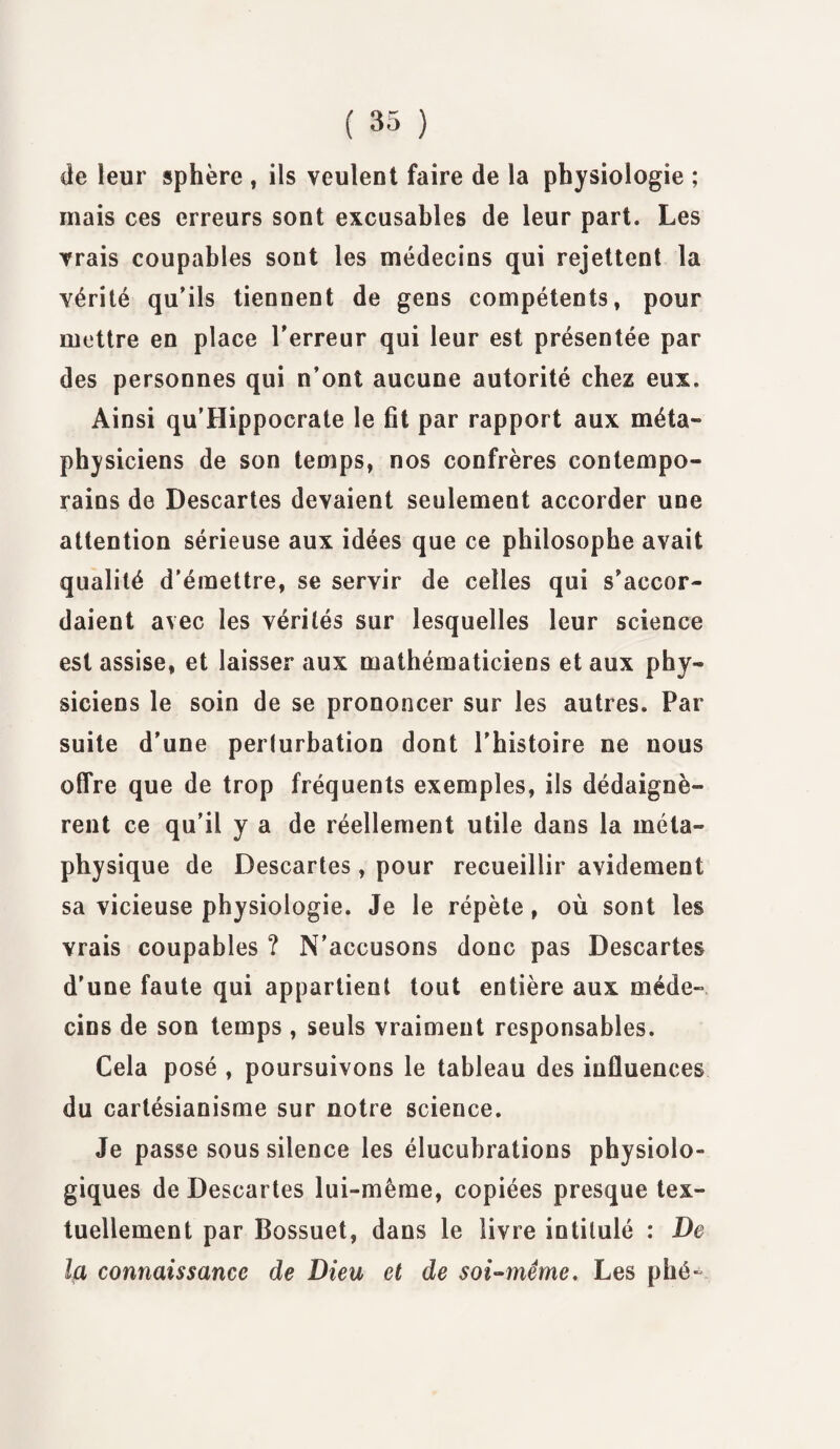 cie leur sphère , ils veulent faire de la physiologie ; mais ces erreurs sont excusables de leur part. Les vrais coupables sont les médecins qui rejettent la vérité qu’ils tiennent de gens compétents, pour mettre en place l’erreur qui leur est présentée par des personnes qui n’ont aucune autorité chez eux. Ainsi qu’Hippocrate le fit par rapport aux méta¬ physiciens de son temps, nos confrères contempo¬ rains de Descartes devaient seulement accorder une attention sérieuse aux idées que ce philosophe avait qualité d’émettre, se servir de celles qui s’accor¬ daient avec les vérités sur lesquelles leur science est assise, et laisser aux mathématiciens et aux phy¬ siciens le soin de se prononcer sur les autres. Par suite d’une perturbation dont l’histoire ne nous offre que de trop fréquents exemples, ils dédaignè¬ rent ce qu’il y a de réellement utile dans la méta¬ physique de Descartes, pour recueillir avidement sa vicieuse physiologie. Je le répète, où sont les vrais coupables ? N’accusons donc pas Descartes d’une faute qui appartient tout entière aux méde¬ cins de son temps , seuls vraiment responsables. Cela posé , poursuivons le tableau des influences du cartésianisme sur notre science. Je passe sous silence les élucubrations physiolo¬ giques de Descartes lui-même, copiées presque tex¬ tuellement par Bossuet, dans le livre intitulé : De la connaissance de Dieu et de soi-même. Les plié-