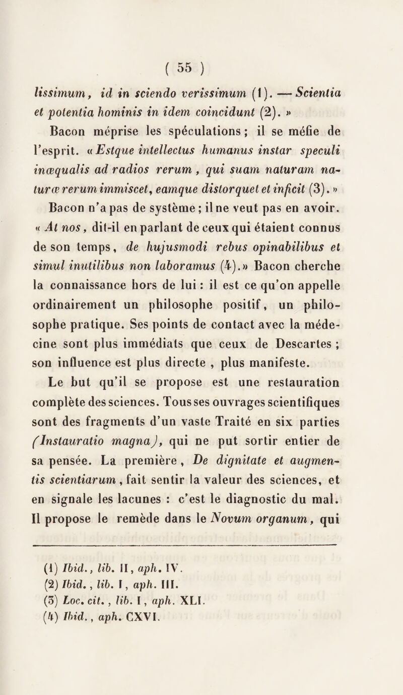 lissimum, id in sciendo verissimum ( 1 ). — Scientia et potentia horninis in idem coincidunt (2). » Bacon méprise les spéculations ; il se méfie de l’esprit. «Estque intellectus humanus instar speculi inœqualis ad radios rerum , qui suam naturam na- turœ rerum immiscet, eamque distorquet et inficit (3). » Bacon n’a pas de système ; il ne veut pas en avoir. « Al nos, dit-il en parlant de ceux qui étaient connus de son temps, de hujusmodi rebus opinabilibus et simul inutilibus non laboramus (4).» Bacon cherche la connaissance hors de lui : il est ce qu’on appelle ordinairement un philosophe positif, un philo¬ sophe pratique. Ses points de contact avec la méde¬ cine sont plus immédiats que ceux de Descartes ; son influence est plus directe , plus manifeste. Le but qu’il se propose est une restauration complète des sciences. Tous ses ouvrages scientifiques sont des fragments d’un vaste Traité en six parties (lnstauratio magna J, qui ne put sortir entier de sa pensée. La première , De dignitate et augmen¬ té scientiarum , fait sentir la valeur des sciences, et en signale les lacunes : c’est le diagnostic du mal. Il propose le remède dans le Novum organum, qui (1) Ibid., lib. il, aph. IV. (2) Ibid., lib. î, aph. III. (3) Loc. cit. , lib. I, aph. XLI. (4) Ibid., aph. CXVI.