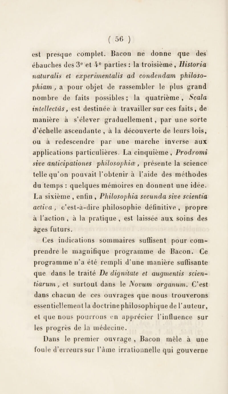 est presque complet. Bacon ne donne que des ébauches des 3e et 4 e parties : la troisième, llistoria naturalis et experimentalis ad condendam philoso- phiam , a pour objet de rassembler le plus grand nombre de faits possibles; la quatrième, Scala intellectûs, est destinée à travailler sur ces faits, de manière à s’élever graduellement, par une sorte d’échelle ascendante , à la découverte de leurs lois, ou à redescendre par une marche inverse aux applications particulières. La cinquième, Prodromi sive anticipationes philosophies, présente la science telle qu’on pouvait l’obtenir à l’aide des méthodes du temps : quelques mémoires en donnent une idée. La sixième , enfin , Philosophia secunda sive scientia activa, c’est-à-dire philosophie définitive, propre à l'action , à la pratique , est laissée aux soins des âges futurs. Ces indications sommaires suffisent pour com¬ prendre le magnifique programme de Bacon. Ce programme n’a été rempli d’une manière suffisante que dans le traité De digmtate et augmentis scien- tiarum, et surtout dans le Novum organum. C’est dans chacun de ces ouvrages que nous trouverons essentiellement la doctrine philosophique de l’auteur, et que nous pourrons en apprécier l’influence sur les progrès de la médecine. Dans le premier ouvrage , Bacon mêle à une foule d’erreurs sur l’âme irrationnelle qui gouverne