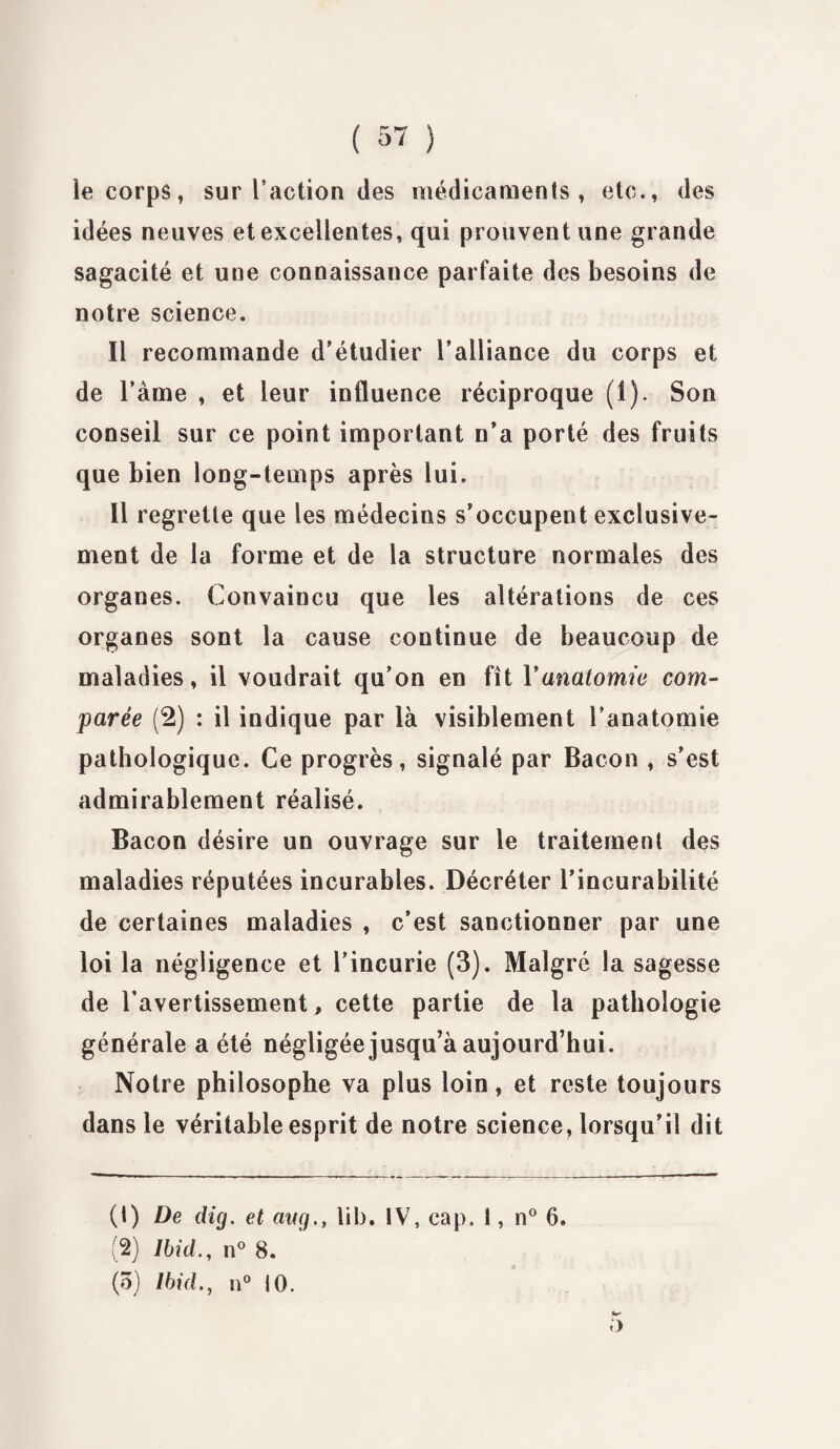 le corps, sur l’action des médicaments, etc., des idées neuves et excellentes, qui prouvent une grande sagacité et une connaissance parfaite des besoins de notre science. Il recommande d’étudier l’alliance du corps et de l’àme , et leur influence réciproque (1). Son conseil sur ce point important n’a porté des fruits que bien long-temps après lui. Il regrette que les médecins s’occupent exclusive¬ ment de la forme et de la structure normales des organes. Convaincu que les altérations de ces organes sont la cause continue de beaucoup de maladies, il voudrait qu’on en fît Vanatomie com¬ parée (2) : il indique par là visiblement l’anatomie pathologique. Ce progrès, signalé par Bacon , s’est admirablement réalisé. Bacon désire un ouvrage sur le traitement des maladies réputées incurables. Décréter l’incurabilité de certaines maladies , c’est sanctionner par une loi la négligence et l’incurie (3). Malgré la sagesse de l’avertissement, cette partie de la pathologie générale a été négligée jusqu’à aujourd’hui. Notre philosophe va plus loin, et reste toujours dans le véritable esprit de notre science, lorsqu’il dit (1) De dig. et cwg., lib. IV, cap. 1, n° 6. (2) Ibid., n° 8. (5) Ibid., n° 10. 5