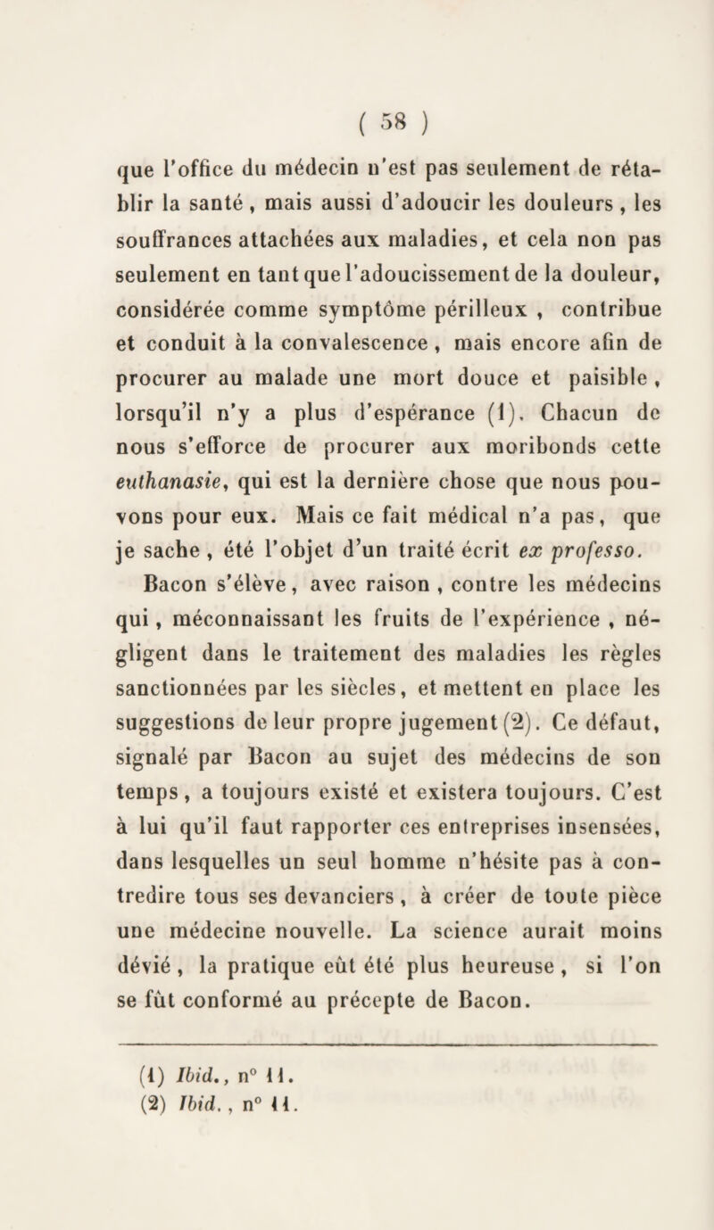 que l’office du médecin n’est pas seulement de réta¬ blir la santé, mais aussi d’adoucir les douleurs , les souffrances attachées aux maladies, et cela non pas seulement en tant que l’adoucissement de la douleur, considérée comme symptôme périlleux , contribue et conduit à la convalescence , mais encore afin de procurer au malade une mort douce et paisible , lorsqu’il n’y a plus d’espérance (1), Chacun de nous s’efforce de procurer aux moribonds cette euthanasie, qui est la dernière chose que nous pou¬ vons pour eux. Mais ce fait médical n’a pas, que je sache , été l’objet d’un traité écrit ex professo. Bacon s’élève, avec raison , contre les médecins qui, méconnaissant les fruits de l’expérience , né¬ gligent dans le traitement des maladies les règles sanctionnées par les siècles, et mettent en place les suggestions de leur propre jugement (2). Ce défaut, signalé par Bacon au sujet des médecins de son temps, a toujours existé et existera toujours. C’est à lui qu’il faut rapporter ces entreprises insensées, dans lesquelles un seul homme n’hésite pas à con¬ tredire tous ses devanciers , à créer de toute pièce une médecine nouvelle. La science aurait moins dévié , la pratique eût été plus heureuse , si l’on se fût conformé au précepte de Bacon. (1) Ibid., n° 11. (2) Ibid. , n° 41.