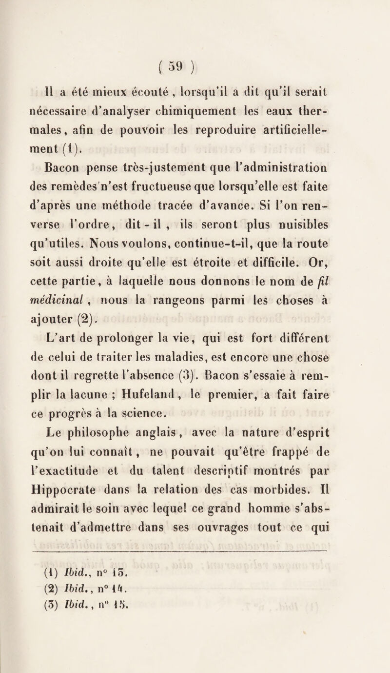 il a été mieux écouté , lorsqu’il a dit qu’il serait nécessaire d’analyser chimiquement les eaux ther¬ males ♦afin de pouvoir les reproduire artificielle¬ ment (1). Bacon pense très-justement que l’administration des remèdes n'est fructueuse que lorsqu’elle est faite d’après une méthode tracée d’avance. Si l’on ren¬ verse l’ordre, dit - il , ils seront plus nuisibles qu’utiles. Nous voulons, continue-t-il, que la route soit aussi droite qu’elle est étroite et difficile. Or, cette partie, à laquelle nous donnons le nom de fil médicinal , nous la rangeons parmi les choses à ajouter (2). L’art de prolonger la vie, qui est fort différent de celui de traiter les maladies, est encore une chose dont il regrette l’absence (3). Bacon s’essaie à rem¬ plir la lacune ; Hufeland , le premier, a fait faire ce progrès à la science. Le philosophe anglais, avec la nature d'esprit qu’on lui connaît, ne pouvait qu’être frappé de l’exactitude et du talent descriptif montrés par Hippocrate dans la relation des cas morbides. Il admirait le soin avec lequel ce grand homme s’abs¬ tenait d’admettre dans ses ouvrages tout ce qui (1) Ibid,, n° 15, (2) Ibid, y n° 14. (5) Ibid,, n° 15.