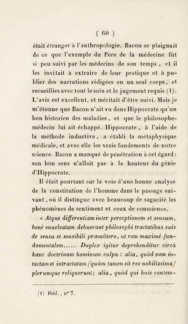 était étranger à l’anthropologie. Bacon se plaignait de ce que l’exemple du Père de la médecine fût si peu suivi par les médecins de son temps , et il les invitait à extraire de leur pratique et à pu¬ blier des narrations rédigées en un seul corps , et recueillies avec tout le soin et le jugement requis ( 1). L’avis est excellent, et méritait d’être suivi. Mais je m’étonne que Bacon n’ait vu dans Hippocrate qu’un bon historien des maladies , et que le philosophe- médecin lui ait échappé. Hippocrate , à l’aide de la méthode inductive, a établi la métaphysique médicale, et avec elle les vrais fondements de notre science. Bacon a manqué de pénétration à cet égard : son bon sens n’allait pas à la hauteur du génie d’Hippocrate. Il était pourtant sur la voie d’une bonne analyse de la constitution de l’homme dans le passage sui¬ vant , où il distingue avec beaucoup de sagacité les phénomènes de sentiment et ceux de conscience. « Atque differentiam inler perceptionem et sensum, benè enucleatam debuerant philosophi tractatibus suis de sensu et sensibili præmittere, ut rem maximè fun- damenialem. Duplex igitur deprehenditur circà banc doclrinam hominum culpa : alia, quod eam tn- tactamet intractatam fquiim tamen sit res nobilissimaj plerunique reliqueruni; alia, quod qui huic contem- (I) Ibid., n°7.
