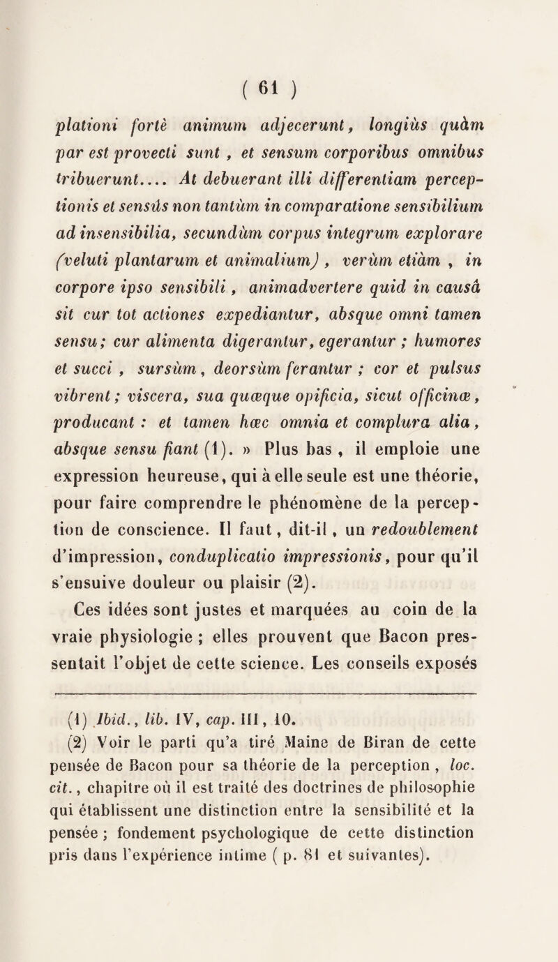 plationi fortè animum adjecerunt, longiàs quàm par est provecti snnt , et sensum corporibus omnibus tribuerunt_ At debuerant illi differentiam per cep- tionis et sensûs non tantùm in comparatione sensibilium ad insensibilia, secundùm corpus integrum explorare fveluti plantarum et animaliumj , verùm etiàm , in corpore ipso sensibili, animadvertere quid in causa sit cur tôt actiones expediantur, absque omni tamen sensu; cur alimenta digerantur, egerantur ; humores et succi , sursùm, deorsùm ferantur ; cor et pulsus vibrent ; viscera, sua quœque opificia, sicut officinœ, producant : et tamen hœc omnia et complura alia, absque sensu fiant (1). » Plus bas f il emploie une expression heureuse, qui à elle seule est une théorie, pour faire comprendre le phénomène de la percep¬ tion de conscience. Il faut, dit-il, un redoublement d’impression, conduplicatio impressionis, pour qu’il s’ensuive douleur ou plaisir (2). Ces idées sont justes et marquées au coin de la vraie physiologie ; elles prouvent que Bacon pres¬ sentait l’objet de cette science. Les conseils exposés (1) Ibid., lib. IV, cap. III, 10. (2) Voir le parti qu’a tiré Maine de Biran de cette pensée de Bacon pour sa théorie de la perception , loc. cit., chapitre où il est traité des doctrines de philosophie qui établissent une distinction entre la sensibilité et la pensée ; fondement psychologique de cette distinction pris dans l’expérience intime ( p. 81 et suivantes).
