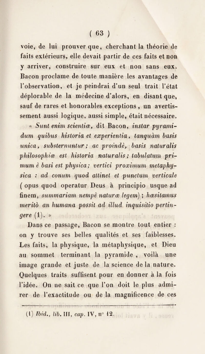 voie, de lui prouver que, cherchant la théorie de faits extérieurs, elle devait partir de ces faits et non y arriver, construire sur eux et non sans eux. Bacon proclame de toute manière les avantages de l’observation, et je peindrai d’un seul trait l’état déplorable de la médecine d’alors, en disant que, sauf de rares et honorables exceptions , un avertis¬ sement aussi logique, aussi simple, était nécessaire. « Sunt enim scientiœ, dit Bacon, instar pyrami- dum quibus historia et experientia, tanquàm basis unica, substernuntur ; ac proindè, basis naturalis philosophiœ est historia naturalis; iabulatum pri- mum è basi est physica; vertici proximum metaphy- sica : ad conum quod altinet et punctum verticale ( opus quod operatur Deus à principio usque ad finem, summariam nempè naturœ legem) ; hœsitamus merito an humana possit ad illud inquisitio pertin- gere (1). » Dans ce passage, Bacon se montre tout entier : on y trouve ses belles qualités et ses faiblesses. Les faits, la physique, la métaphysique, et Dieu au sommet terminant la pyramide , voilà une image grande et juste de la science delà nature. Quelques traits suffisent pour en donner à la fois l’idée. On ne sait ce que l’on doit le plus admi¬ rer de l’exactitude ou de la magnificence de ces