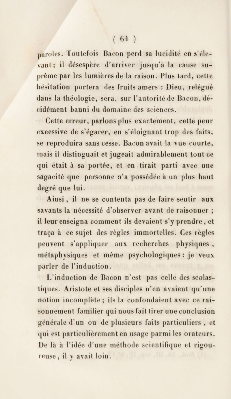 ( 6* ) paroles. Toutefois Bacon perd sa lucidité en s’éle¬ vant; il désespère d’arriver jusqu’à la cause su¬ prême par les lumières de la raison. Plus tard, cette hésitation portera des fruits amers : Dieu, relégué dans la théologie, sera, sur l’autorité de Bacon, dé¬ cidément banni du domaine des sciences. Cette erreur, parlons plus exactement, cette peur excessive de s’égarer, en s’éloignant trop des faits, se reproduira sans cesse. Bacon avait la vue courte, mais il distinguait et jugeait admirablement tout ce qui était à sa portée, et en tirait parti avec uue sagacité que personne n’a possédée à un plus haut degré que lui. Ainsi, il ne se contenta pas de faire sentir aux savants la nécessité d’observer avant de raisonner ; il leur enseigna comment ils devaient s’y prendre , et traça à ce sujet des règles immortelles. Ces règles peuvent s’appliquer aux recherches physiques , métaphysiques et même psychologiques : je veux parler de l’induction. L’induction de Bacon n’est pas celle des scolas¬ tiques. Aristote et ses disciples n’en avaient qu’une notion incomplète; ils la confondaient avec ce rai¬ sonnement familier qui nous fait tirer une conclusion générale d’un ou de plusieurs faits particuliers , et qui est particulièrement en usage parmi les orateurs. De là à l’idée d’une méthode scientifique et rigou¬ reuse , il y avait loin.
