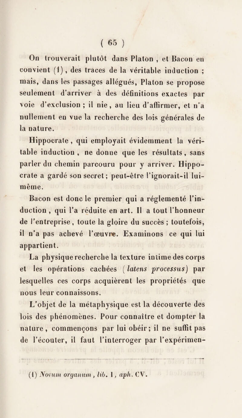 On trouverait plutôt dans Platon , et Bacon en convient (1), des traces de la véritable induction ; mais, dans les passages allégués, Platon se propose seulement d’arriver à des définitions exactes par voie d’exclusion ; il nie, au lieu d’affirmer, et n’a nullement eu vue la recherche des lois générales de la nature. Hippocrate , qui employait évidemment la véri¬ table induction, ne donne que les résultats, sans parler du chemin parcouru pour y arriver. Hippo- crate a gardé son secret; peut-être l’ignorait-il lui- même. Bacon est donc le premier qui a réglementé l’in¬ duction , qui l’a réduite en art. Il a tout l’honneur de l'entreprise, toute la gloire du succès ; toutefois, il n’a pas achevé l’œuvre. Examinons ce qui lui appartient. La physique recherche la texture intime des corps et les opérations cachées ( latens processus) par lesquelles ces corps acquièrent les propriétés que nous leur connaissons. L’objet de la métaphysique est la découverte des lois des phénomènes. Pour connaître et dompter la nature, commençons par lui obéir; il ne suffit pas de l’écouter, il faut l’interroger par l’expérimen- (1) Novum orgamtm, lib, \, aph. CV.